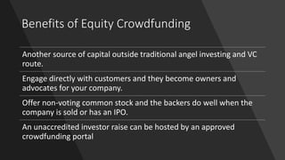 Benefits of Equity Crowdfunding
Another source of capital outside traditional angel investing and VC
route.
Engage directly with customers and they become owners and
advocates for your company.
Offer non-voting common stock and the backers do well when the
company is sold or has an IPO.
An unaccredited investor raise can be hosted by an approved
crowdfunding portal
 