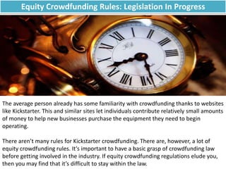 Equity Crowdfunding Rules: Legislation In Progress
The average person already has some familiarity with crowdfunding thanks to websites
like Kickstarter. This and similar sites let individuals contribute relatively small amounts
of money to help new businesses purchase the equipment they need to begin
operating.
There aren’t many rules for Kickstarter crowdfunding. There are, however, a lot of
equity crowdfunding rules. It’s important to have a basic grasp of crowdfunding law
before getting involved in the industry. If equity crowdfunding regulations elude you,
then you may find that it’s difficult to stay within the law.
 