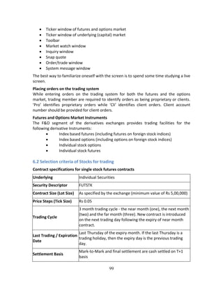 99
 Ticker window of futures and options market 
 Ticker window of underlying (capital) market 
 Toolbar 
 Market watch window 
 Inquiry window 
 Snap quote 
 Order/trade window 
 System message window 
The best way to familiarize oneself with the screen is to spend some time studying a live 
screen.  
Placing orders on the trading system 
While  entering  orders  on  the  trading  system  for  both  the  futures  and  the  options 
market, trading member are required to identify orders as being proprietary or clients. 
‘Pro’  identifies  proprietary  orders  while  ‘Cli’  identifies  client  orders.  Client  account 
number should be provided for client orders.  
Futures and Options Market Instruments  
The  F&O  segment  of  the  derivatives  exchanges  provides  trading  facilities  for  the 
following derivative Instruments: 
 Index based futures (including futures on foreign stock indices) 
 Index based options (including options on foreign stock indices) 
 Individual stock options 
 Individual stock futures 
 
6.2 Selection criteria of Stocks for trading 
Contract specifications for single stock futures contracts  
Underlying  Individual Securities 
Security Descriptor  FUTSTK 
Contract Size (Lot Size)  As specified by the exchange (minimum value of Rs 5,00,000) 
Price Steps (Tick Size)  Rs 0.05 
Trading Cycle 
3 month trading cycle ‐ the near month (one), the next month 
(two) and the far month (three). New contract is introduced 
on the next trading day following the expiry of near month 
contract. 
Last Trading / Expiration 
Date 
Last Thursday of the expiry month. If the last Thursday is a 
trading holiday, then the expiry day is the previous trading 
day. 
Settlement Basis 
Mark‐to‐Mark and final settlement are cash settled on T+1 
basis 
 