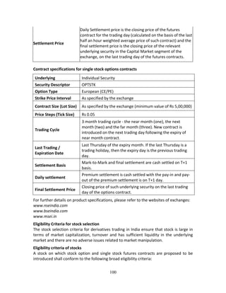 100
Settlement Price 
Daily Settlement price is the closing price of the futures 
contract for the trading day (calculated on the basis of the last 
half an hour weighted average price of such contract) and the 
final settlement price is the closing price of the relevant 
underlying security in the Capital Market segment of the 
exchange, on the last trading day of the futures contracts. 
Contract specifications for single stock options contracts  
Underlying  Individual Security 
Security Descriptor  OPTSTK 
Option Type  European (CE/PE) 
Strike Price Interval  As specified by the exchange 
Contract Size (Lot Size)  As specified by the exchange (minimum value of Rs 5,00,000) 
Price Steps (Tick Size)  Rs 0.05 
Trading Cycle 
3 month trading cycle ‐ the near month (one), the next 
month (two) and the far month (three). New contract is 
introduced on the next trading day following the expiry of 
near month contract. 
Last Trading / 
Expiration Date 
Last Thursday of the expiry month. If the last Thursday is a 
trading holiday, then the expiry day is the previous trading 
day. 
Settlement Basis 
Mark‐to‐Mark and final settlement are cash settled on T+1 
basis. 
Daily settlement  
Premium settlement is cash settled with the pay‐in and pay‐
out of the premium settlement is on T+1 day. 
Final Settlement Price 
Closing price of such underlying security on the last trading 
day of the options contract. 
For further details on product specifications, please refer to the websites of exchanges: 
www.nseindia.com 
www.bseindia.com 
www.msei.in 
Eligibility Criteria for stock selection 
The stock selection criteria for derivatives trading in India ensure that stock is large in 
terms  of  market  capitalization,  turnover  and  has  sufficient  liquidity  in  the  underlying 
market and there are no adverse issues related to market manipulation. 
Eligibility criteria of stocks 
A stock on which stock option and single stock futures contracts are proposed to be 
introduced shall conform to the following broad eligibility criteria:  
 