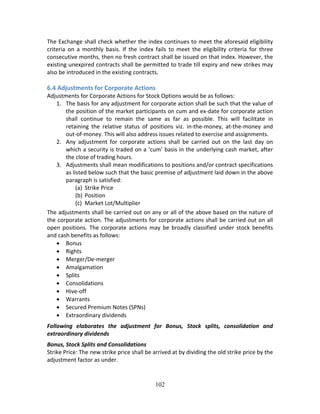 102
The Exchange shall check whether the index continues to meet the aforesaid eligibility 
criteria  on  a  monthly  basis.  If  the  index  fails  to  meet  the  eligibility  criteria  for  three 
consecutive months, then no fresh contract shall be issued on that index. However, the 
existing unexpired contracts shall be permitted to trade till expiry and new strikes may 
also be introduced in the existing contracts. 
 
6.4 Adjustments for Corporate Actions  
Adjustments for Corporate Actions for Stock Options would be as follows:  
1. The basis for any adjustment for corporate action shall be such that the value of 
the position of the market participants on cum and ex‐date for corporate action 
shall  continue  to  remain  the  same  as  far  as  possible.  This  will  facilitate  in 
retaining  the  relative  status  of  positions  viz.  in‐the‐money,  at‐the‐money  and 
out‐of‐money. This will also address issues related to exercise and assignments.  
2. Any  adjustment  for  corporate  actions  shall  be  carried  out  on  the  last  day  on 
which a security is traded on a ‘cum’ basis in the underlying cash market, after 
the close of trading hours. 
3. Adjustments shall mean modifications to positions and/or contract specifications 
as listed below such that the basic premise of adjustment laid down in the above 
paragraph is satisfied: 
(a) Strike Price  
(b) Position  
(c) Market Lot/Multiplier 
The adjustments shall be carried out on any or all of the above based on the nature of 
the corporate action. The adjustments for corporate actions shall be carried out on all 
open  positions.  The  corporate  actions  may  be  broadly classified  under  stock  benefits 
and cash benefits as follows:  
 Bonus  
 Rights  
 Merger/De‐merger  
 Amalgamation  
 Splits  
 Consolidations  
 Hive‐off  
 Warrants  
 Secured Premium Notes (SPNs)  
 Extraordinary dividends  
Following  elaborates  the  adjustment  for  Bonus,  Stock  splits,  consolidation  and 
extraordinary dividends  
Bonus, Stock Splits and Consolidations  
Strike Price: The new strike price shall be arrived at by dividing the old strike price by the 
adjustment factor as under.  
 