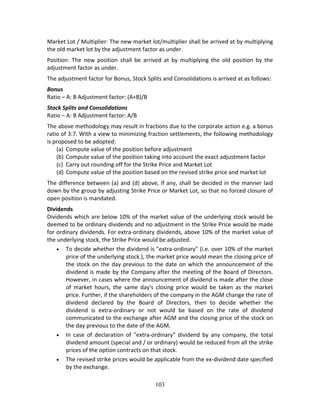 103
Market Lot / Multiplier: The new market lot/multiplier shall be arrived at by multiplying 
the old market lot by the adjustment factor as under.  
Position:  The  new  position  shall  be  arrived  at  by  multiplying  the  old  position  by  the 
adjustment factor as under.  
The adjustment factor for Bonus, Stock Splits and Consolidations is arrived at as follows:  
Bonus 
Ratio – A: B Adjustment factor: (A+B)/B  
Stock Splits and Consolidations 
Ratio – A: B Adjustment factor: A/B  
The above methodology may result in fractions due to the corporate action e.g. a bonus 
ratio of 3:7. With a view to minimizing fraction settlements, the following methodology 
is proposed to be adopted:  
(a) Compute value of the position before adjustment  
(b) Compute value of the position taking into account the exact adjustment factor  
(c) Carry out rounding off for the Strike Price and Market Lot  
(d) Compute value of the position based on the revised strike price and market lot  
The difference between (a) and (d) above, if any, shall be decided in the manner laid 
down by the group by adjusting Strike Price or Market Lot, so that no forced closure of 
open position is mandated.  
Dividends 
Dividends which are below 10% of the market value of the underlying stock would be 
deemed to be ordinary dividends and no adjustment in the Strike Price would be made 
for ordinary dividends. For extra‐ordinary dividends, above 10% of the market value of 
the underlying stock, the Strike Price would be adjusted. 
 To decide whether the dividend is "extra‐ordinary" (i.e. over 10% of the market 
price of the underlying stock.), the market price would mean the closing price of 
the stock on the day previous to the date on which the announcement of the 
dividend is made by the Company after the meeting of the Board of Directors. 
However, in cases where the announcement of dividend is made after the close 
of  market  hours,  the  same  day's  closing  price  would  be  taken  as  the  market 
price. Further, if the shareholders of the company in the AGM change the rate of 
dividend  declared  by  the  Board  of  Directors,  then  to  decide  whether  the 
dividend  is  extra‐ordinary  or  not  would  be  based  on  the  rate  of  dividend 
communicated to the exchange after AGM and the closing price of the stock on 
the day previous to the date of the AGM. 
 In  case  of  declaration  of  "extra‐ordinary"  dividend  by  any  company,  the  total 
dividend amount (special and / or ordinary) would be reduced from all the strike 
prices of the option contracts on that stock. 
 The revised strike prices would be applicable from the ex‐dividend date specified 
by the exchange. 
 
