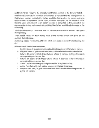 106
Last traded price: This gives the price at which the last contract of the day was traded. 
Open Interest: For futures contracts open interest is equivalent to the open positions in 
that futures contract multiplied by its last available closing price. For option contracts, 
open  interest  is  equivalent  to  the  open  positions  multiplied  by  the  notional  value. 
Notional value with respect to an option contract is computed as the product of the 
open position in that option contract multiplied by the last available closing price of the 
underlying. 
Total Traded Quantity: This is the total no. of contracts on which business took place 
during the day. 
Total  Traded  Value:  The  total  money  value  of  the  business  which  took  place  on  the 
contract during the day. 
Number of Trades: The total no. of trades which took place on the instrument during the 
day. 
Information on trends in F&O markets: 
 Positive trend: It gives information about the top gainers in the futures market. 
 Negative trend: It gives information about the top losers in the futures market. 
 Futures OI  gainers: It lists those futures whose % increase in Open Interest is 
among the highest on that day. 
 Futures  OI  losers:  It  lists  those  futures  whose  %  decrease  in  Open  Interest  is 
among the highest on that day. 
 Active Calls: Calls with high trading volumes on that particular day. 
 Active Puts: Puts with high trading volumes on that particular day. 
 Put/ Call ratio (PCR): It gives the information about the ratio of trading volume of 
put to call options.  
 
 
 
 
 
 
 
 
 
 
 
 
 
 
 
 
 
 
 