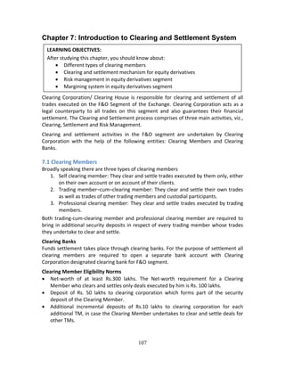 107
Chapter 7: Introduction to Clearing and Settlement System
 
 
 
 
 
Clearing Corporation/ Clearing House is responsible for clearing and settlement of all 
trades executed on the F&O Segment of the Exchange. Clearing Corporation acts as a 
legal  counterparty  to  all  trades  on  this  segment  and  also  guarantees  their  financial 
settlement. The Clearing and Settlement process comprises of three main activities, viz., 
Clearing, Settlement and Risk Management. 
Clearing  and  settlement  activities  in  the  F&O  segment  are  undertaken  by  Clearing 
Corporation  with  the  help  of  the  following  entities:  Clearing  Members  and  Clearing 
Banks. 
 
7.1 Clearing Members 
Broadly speaking there are three types of clearing members 
1. Self clearing member: They clear and settle trades executed by them only, either 
on their own account or on account of their clients. 
2. Trading member–cum–clearing member: They clear and settle their own trades 
as well as trades of other trading members and custodial participants.  
3. Professional clearing member: They clear and settle trades executed by trading 
members. 
Both trading‐cum‐clearing member and professional clearing member are required to 
bring in additional security deposits in respect of every trading member whose trades 
they undertake to clear and settle. 
Clearing Banks  
Funds settlement takes place through clearing banks. For the purpose of settlement all 
clearing  members  are  required  to  open  a  separate  bank  account  with  Clearing 
Corporation designated clearing bank for F&O segment. 
Clearing Member Eligibility Norms  
 Net‐worth  of  at  least  Rs.300  lakhs.  The  Net‐worth  requirement  for  a  Clearing 
Member who clears and settles only deals executed by him is Rs. 100 lakhs.  
 Deposit  of  Rs.  50  lakhs  to  clearing  corporation  which  forms  part  of  the  security 
deposit of the Clearing Member.  
 Additional  incremental  deposits  of  Rs.10  lakhs  to  clearing  corporation  for  each 
additional TM, in case the Clearing Member undertakes to clear and settle deals for 
other TMs. 
 
LEARNING OBJECTIVES: 
After studying this chapter, you should know about: 
 Different types of clearing members 
 Clearing and settlement mechanism for equity derivatives 
 Risk management in equity derivatives segment 
 Margining system in equity derivatives segment 
 
