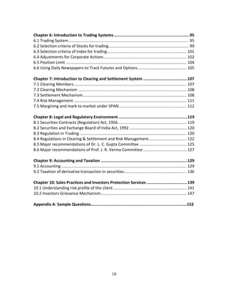 10
 
Chapter 6: Introduction to Trading Systems ................................................................ 95 
6.1 Trading System ............................................................................................................ 95 
6.2 Selection criteria of Stocks for trading........................................................................ 99 
6.3 Selection criteria of Index for trading ....................................................................... 101 
6.4 Adjustments for Corporate Actions .......................................................................... 102 
6.5 Position Limit ............................................................................................................ 104 
6.6 Using Daily Newspapers to Track Futures and Options ............................................ 105 
 
Chapter 7: Introduction to Clearing and Settlement System ..................................... 107 
7.1 Clearing Members ..................................................................................................... 107 
7.2 Clearing Mechanism ................................................................................................. 108 
7.3 Settlement Mechanism ............................................................................................. 108 
7.4 Risk Management ..................................................................................................... 111 
7.5 Margining and mark to market under SPAN ............................................................. 112 
 
Chapter 8: Legal and Regulatory Environment .......................................................... 119 
8.1 Securities Contracts (Regulation) Act, 1956 ............................................................. 119 
8.2 Securities and Exchange Board of India Act, 1992 ................................................... 120 
8.3 Regulation in Trading ................................................................................................ 120 
8.4 Regulations in Clearing & Settlement and Risk Management .................................. 122 
8.5 Major recommendations of Dr. L. C. Gupta Committee .......................................... 125 
8.6 Major recommendations of Prof. J. R. Verma Committee ....................................... 127 
 
Chapter 9: Accounting and Taxation ......................................................................... 129 
9.1 Accounting ................................................................................................................ 129 
9.2 Taxation of derivative transaction in securities ........................................................ 136 
 
Chapter 10: Sales Practices and Investors Protection Services .................................. 139 
10.1 Understanding risk profile of the client .................................................................. 141 
10.2 Investors Grievance Mechanism ............................................................................. 147 
 
Appendix A: Sample Questions.….............................................................................152 
   
 