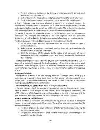 109
b) Physical settlement (settlement by delivery of underlying stock) for both stock 
options and stock futures; or  
c) Cash settlement for stock options and physical settlement for stock futures; or  
d) Physical settlement for stock options and cash settlement for stock futures.  
A  Stock  Exchange  may  introduce  physical  settlement  in  a  phased  manner.  On 
introduction, however, physical settlement for all stock options and/or all stock futures, 
as the case may be, must be completed within six months. The settlement mechanism 
shall be decided by the Stock Exchanges in consultation with the Depositories.  
On  expiry  /  exercise  of  physically  settled  stock  derivatives,  the  risk  management 
framework  (i.e.,  margins  and  default)  of  the  cash  segment  shall  be  applicable. 
Settlements of cash and equity derivative segments shall continue to remain separate.  
The Stock Exchanges interested to introduce physical settlement should:  
a. Put  in  place  proper  systems  and  procedures  for  smooth  implementation  of 
physical settlement.  
b. Make necessary amendments to the relevant bye‐laws, rules and regulations for 
implementation of physical settlement.  
c. Bring  the  provisions  of  this  circular  to  the  notice  of  all  categories  of  market 
participants, including the general public, and also to disseminate the same on 
their websites.  
The Stock Exchanges interested to offer physical settlement should submit to SEBI for 
approval,  a  detailed  framework  for  implementation  of  physical  settlement  of  stock 
derivatives.  After  opting  for  a  particular  mode  of  settlement  for  stock  derivatives,  a 
Stock Exchange may change to another mode of settlement after seeking prior approval 
of SEBI. 
Settlement Schedule  
The  settlement  of  trades  is  on  T+1  working  day  basis.  Members  with  a  funds  pay‐in 
obligation  are  required  to  have  clear  funds  in  their  primary  clearing  account  on  or 
before 10.30 a.m. on the settlement day. The payout of funds is credited to the primary 
clearing account of the members thereafter. 
Settlement of Futures Contracts on Index or Individual Securities 
In  Futures  contracts,  both  the  parties  to  the  contract  have  to  deposit  margin  money 
which is called as initial margin. Futures contract have two types of settlements, the 
MTM settlement which happens on a continuous basis at the end of each day, and the 
final settlement which happens on the last trading day of the futures contract. 
Mark to Market (MTM) Settlement  
Mark to Market is a process by which margins are adjusted on the basis of daily price 
changes in the markets for underlying assets. The profits/ losses are computed as the 
difference between: 
1. The trade price and the day's settlement price for contracts executed during the 
day but not squared up. 
2. The previous day's settlement price and the current day's settlement price for 
brought forward contracts. 
 