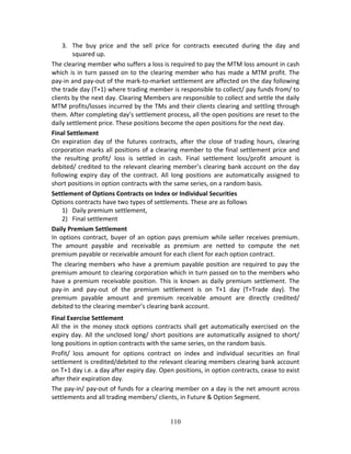 110
3. The  buy  price  and  the  sell  price  for  contracts  executed  during  the  day  and 
squared up. 
The clearing member who suffers a loss is required to pay the MTM loss amount in cash 
which is in turn passed on to the clearing member who has made a MTM profit. The 
pay‐in and pay‐out of the mark‐to‐market settlement are affected on the day following 
the trade day (T+1) where trading member is responsible to collect/ pay funds from/ to 
clients by the next day. Clearing Members are responsible to collect and settle the daily 
MTM profits/losses incurred by the TMs and their clients clearing and settling through 
them. After completing day’s settlement process, all the open positions are reset to the 
daily settlement price. These positions become the open positions for the next day. 
Final Settlement  
On  expiration  day  of  the  futures  contracts,  after  the  close  of  trading  hours,  clearing 
corporation marks all positions of a clearing member to the final settlement price and 
the  resulting  profit/  loss  is  settled  in  cash.  Final  settlement  loss/profit  amount  is 
debited/ credited to the relevant clearing member’s clearing bank account on the day 
following  expiry  day  of  the  contract.  All  long  positions  are  automatically  assigned  to 
short positions in option contracts with the same series, on a random basis. 
Settlement of Options Contracts on Index or Individual Securities 
Options contracts have two types of settlements. These are as follows 
1) Daily premium settlement,  
2) Final settlement 
Daily Premium Settlement  
In options contract, buyer of an option pays premium while seller receives premium. 
The  amount  payable  and  receivable  as  premium  are  netted  to  compute  the  net 
premium payable or receivable amount for each client for each option contract.  
The clearing members who have a premium payable position are required to pay the 
premium amount to clearing corporation which in turn passed on to the members who 
have a premium receivable position. This is known as daily premium settlement. The 
pay‐in  and  pay‐out  of  the  premium  settlement  is  on  T+1  day  (T=Trade  day).  The 
premium  payable  amount  and  premium  receivable  amount  are  directly  credited/ 
debited to the clearing member’s clearing bank account. 
Final Exercise Settlement 
All the in the money stock options contracts shall get automatically exercised on the 
expiry day. All the unclosed long/ short positions are automatically assigned to short/ 
long positions in option contracts with the same series, on the random basis.  
Profit/  loss  amount  for  options  contract  on  index  and  individual  securities  on  final 
settlement is credited/debited to the relevant clearing members clearing bank account 
on T+1 day i.e. a day after expiry day. Open positions, in option contracts, cease to exist 
after their expiration day. 
The pay‐in/ pay‐out of funds for a clearing member on a day is the net amount across 
settlements and all trading members/ clients, in Future & Option Segment. 
 
 