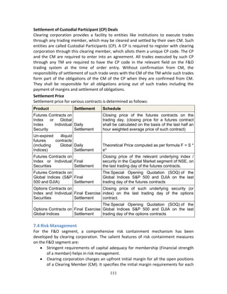111
Settlement of Custodial Participant (CP) Deals 
Clearing  corporation  provides  a  facility  to  entities  like  institutions  to  execute  trades 
through any trading member, which may be cleared and settled by their own CM. Such 
entities are called Custodial Participants (CP). A CP is required to register with clearing 
corporation through this clearing member, which allots them a unique CP code. The CP 
and the CM are required to enter into an agreement. All trades executed by such CP 
through  any  TM  are  required  to  have  the  CP  code  in  the  relevant  field  on  the  F&O 
trading  system  at  the  time  of  order  entry.  Without  confirmation  from  CM,  the 
responsibility of settlement of such trade vests with the CM of the TM while such trades 
form part of the obligations of the CM of the CP when they are confirmed from CM. 
They  shall  be  responsible  for  all  obligations  arising  out  of  such  trades  including  the 
payment of margins and settlement of obligations. 
Settlement Price 
Settlement price for various contracts is determined as follows: 
Product Settlement Schedule
Futures Contracts on
Index or Global
Index Individual
Security
Daily
Settlement
Closing price of the futures contracts on the
trading day. (closing price for a futures contract
shall be calculated on the basis of the last half an
hour weighted average price of such contract)
Un-expired illiquid
futures contracts
(including Global
Indices)
Daily
Settlement
Theoretical Price computed as per formula F = S *
ert
Futures Contracts on
Index or Individual
Securities
Final
Settlement
Closing price of the relevant underlying index /
security in the Capital Market segment of NSE, on
the last trading day of the futures contracts.
Futures Contracts on
Global Indices (S&P
500 and DJIA)
Final
Settlement
The Special Opening Quotation (SOQ) of the
Global Indices S&P 500 and DJIA on the last
trading day of the futures contracts
Options Contracts on
Index and Individual
Securities
Final Exercise
Settlement
Closing price of such underlying security (or
index) on the last trading day of the options
contract.
Options Contracts on
Global Indices
Final Exercise
Settlement
The Special Opening Quotation (SOQ) of the
Global Indices S&P 500 and DJIA on the last
trading day of the options contracts
 
7.4 Risk Management 
For  the  F&O  segment,  a  comprehensive  risk  containment  mechanism  has  been 
developed by clearing corporation. The salient features of risk containment measures 
on the F&O segment are: 
 Stringent requirements of capital adequacy for membership (Financial strength 
of a member) helps in risk management.  
 Clearing corporation charges an upfront initial margin for all the open positions 
of a Clearing Member (CM). It specifies the initial margin requirements for each 
 