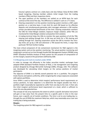 112
futures/ options contract on a daily basis and also follows Value‐At‐Risk (VAR) 
based  margining.  Clearing  member  collects  initial  margin  from  the  trading 
members (TMs) and their respective clients. 
 The  open  positions  of  the  members  are  settled  on  an  MTM  basis  for  each 
contract at the end of the day. The difference is settled in cash on a T+1 basis. 
 Clearing corporation’s on‐line position monitoring system monitors a CM’s open 
position  on  a  real‐time  basis.  It  sets  limit  for  each  CM  based  on  his  effective 
deposits and simultaneously generates alert messages whenever a CM reaches 
certain pre‐determined benchmarks of the limit. Clearing corporation monitors 
the CMs for Initial Margin violation, Exposure margin violation, while TMs are 
monitored for Initial Margin violation and position limit violation. 
 A trading terminal helps the CMs to monitor the open positions of all the TMs 
clearing  and  settling  through  him.  A  CM  may set  limits  for  a  TM  clearing  and 
settling through him. Clearing corporation assists the CM to monitor the intra‐
day limits set up by a CM and whenever a TM exceed the limits, it stops that 
particular TM from further trading. 
The most critical component of risk containment mechanism for F&O segment is the 
margining system and on‐line position monitoring. The actual position monitoring and 
margining is carried out on‐line through Parallel Risk Management System (PRISM) using 
SPAN® (Standard Portfolio Analysis of Risk) system for the purpose of computation of 
on‐line margins, based on the parameters defined by SEBI. 
7.5 Margining and mark to market under SPAN 
In  order  to  manage  risk  efficiently  in  the  Indian  securities  market,  exchanges  have 
adopted SPAN (Standard Portfolio Analysis of Risk), a risk management and margining 
product designed by Chicago Mercantile Exchange (CME), Chicago, USA. This software 
was  developed  for  calculating  initial  margins  on  the  various  positions  of  market 
participants.  
The objective of SPAN is to identify overall potential risk in a portfolio. The program 
treats futures and options uniformly, while recognizing the unique exposures associated 
with options portfolios.  
Since SPAN is used to determine initial margins/ performance bond requirements on 
various  positions,  its  basic  objective  is  to  determine  the  largest  possible  loss  that  a 
portfolio might reasonably be expected to suffer from one day to the next. It then sets 
the  initial  margins/  performance  bond  requirement  at  a  level,  which  is  sufficient  to 
cover this one‐day potential loss.  
The concept of risk array represents the extent to which a specific derivative instrument 
will  gain  or  lose  value  from  the  present  time  to  a  specific  point  in  time  in  the  near 
future, over a specific set of market conditions. The time is set to one trading day i.e. 
through the use of SPAN the maximum likely loss, which may reasonably occur over one 
trading day is being evaluated.  
Margins 
The margining system for F&O segment is as below: 
 