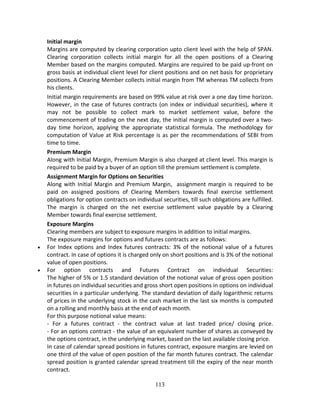 113
Initial margin 
Margins are computed by clearing corporation upto client level with the help of SPAN. 
Clearing  corporation  collects  initial  margin  for  all  the  open  positions  of  a  Clearing 
Member based on the margins computed. Margins are required to be paid up‐front on 
gross basis at individual client level for client positions and on net basis for proprietary 
positions. A Clearing Member collects initial margin from TM whereas TM collects from 
his clients.  
Initial margin requirements are based on 99% value at risk over a one day time horizon. 
However, in the case of futures contracts (on index or individual securities), where it 
may  not  be  possible  to  collect  mark  to  market  settlement  value,  before  the 
commencement of trading on the next day, the initial margin is computed over a two‐
day  time  horizon,  applying  the  appropriate  statistical  formula.  The  methodology  for 
computation of Value at Risk percentage is as per the recommendations of SEBI from 
time to time. 
Premium Margin 
Along with Initial Margin, Premium Margin is also charged at client level. This margin is 
required to be paid by a buyer of an option till the premium settlement is complete. 
Assignment Margin for Options on Securities 
Along with Initial Margin and Premium Margin,  assignment margin is required to be 
paid  on  assigned  positions  of  Clearing  Members  towards  final  exercise  settlement 
obligations for option contracts on individual securities, till such obligations are fulfilled. 
The  margin  is  charged  on  the  net  exercise  settlement  value  payable  by  a  Clearing 
Member towards final exercise settlement. 
Exposure Margins 
Clearing members are subject to exposure margins in addition to initial margins. 
The exposure margins for options and futures contracts are as follows: 
 For  Index  options  and  Index  futures  contracts:  3%  of  the  notional  value  of  a  futures 
contract. In case of options it is charged only on short positions and is 3% of the notional 
value of open positions. 
 For  option  contracts  and  Futures  Contract  on  individual  Securities: 
The higher of 5% or 1.5 standard deviation of the notional value of gross open position 
in futures on individual securities and gross short open positions in options on individual 
securities in a particular underlying. The standard deviation of daily logarithmic returns 
of prices in the underlying stock in the cash market in the last six months is computed 
on a rolling and monthly basis at the end of each month. 
For this purpose notional value means: 
‐  For  a  futures  contract  ‐  the  contract  value  at  last  traded  price/  closing  price. 
‐ For an options contract ‐ the value of an equivalent number of shares as conveyed by 
the options contract, in the underlying market, based on the last available closing price. 
In case of calendar spread positions in futures contract, exposure margins are levied on 
one third of the value of open position of the far month futures contract. The calendar 
spread position is granted calendar spread treatment till the expiry of the near month 
contract. 
 