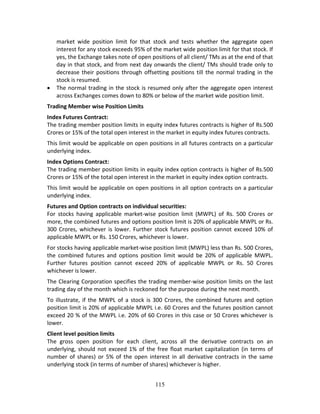 115
market  wide  position  limit  for  that  stock  and  tests  whether  the  aggregate  open 
interest for any stock exceeds 95% of the market wide position limit for that stock. If 
yes, the Exchange takes note of open positions of all client/ TMs as at the end of that 
day in that stock, and from next day onwards the client/ TMs should trade only to 
decrease their positions through offsetting positions till the normal trading in the 
stock is resumed. 
 The normal trading in the stock is resumed only after the aggregate open interest 
across Exchanges comes down to 80% or below of the market wide position limit. 
Trading Member wise Position Limits 
Index Futures Contract: 
The trading member position limits in equity index futures contracts is higher of Rs.500 
Crores or 15% of the total open interest in the market in equity index futures contracts.  
This limit would be applicable on open positions in all futures contracts on a particular 
underlying index. 
Index Options Contract: 
The trading member position limits in equity index option contracts is higher of Rs.500 
Crores or 15% of the total open interest in the market in equity index option contracts. 
This limit would be applicable on open positions in all option contracts on a particular 
underlying index. 
Futures and Option contracts on individual securities: 
For  stocks  having  applicable  market‐wise  position  limit  (MWPL)  of  Rs.  500  Crores  or 
more, the combined futures and options position limit is 20% of applicable MWPL or Rs. 
300  Crores,  whichever is  lower.  Further  stock futures  position  cannot  exceed  10%  of 
applicable MWPL or Rs. 150 Crores, whichever is lower. 
For stocks having applicable market‐wise position limit (MWPL) less than Rs. 500 Crores, 
the  combined  futures  and  options  position  limit  would  be  20%  of  applicable  MWPL. 
Further  futures  position  cannot  exceed  20%  of  applicable  MWPL  or  Rs.  50  Crores 
whichever is lower.  
The Clearing Corporation specifies the trading member‐wise position limits on the last 
trading day of the month which is reckoned for the purpose during the next month. 
To illustrate, if the MWPL of a stock is 300 Crores, the combined futures and option 
position limit is 20% of applicable MWPL i.e. 60 Crores and the futures position cannot 
exceed 20 % of the MWPL i.e. 20% of 60 Crores in this case or 50 Crores whichever is 
lower. 
Client level position limits 
The  gross  open  position  for  each  client,  across  all  the  derivative  contracts  on  an 
underlying, should not  exceed 1% of the free float market capitalization (in terms of 
number  of shares)  or  5%  of  the  open  interest in  all  derivative  contracts  in  the  same 
underlying stock (in terms of number of shares) whichever is higher. 
 