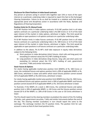 116
Disclosure for Client Positions in Index based contracts 
Any person or persons acting in concert who together own 15% or more of the open 
interest on a particular underlying index is required to report this fact to the Exchange/ 
Clearing Corporation. Failure to do so shall be treated as a violation and shall attract 
appropriate  penal  and  disciplinary  action  in  accordance  with  the  Rules,  Byelaws  and 
Regulations of Clearing Corporation. 
Position limits for FII, Mutual Funds 
FII & MF Position limits in Index options contracts: FII & MF position limit in all index 
options contracts on a particular underlying index is Rs.500 Crores or 15 % of the total 
open interest of the market in index options, whichever is higher. This limit would be 
applicable on open positions in all options contracts on a particular underlying index. 
FII & MF Position limits in Index futures contracts: FII & MF position limit in all index 
futures contracts on a particular underlying index is Rs. 500 Crores or 15 % of the total 
open interest of the market in index futures, whichever is higher. This limit would be 
applicable on open positions in all futures contracts on a particular underlying index. 
In  addition  to  the  above,  FIIs  &  MF’s  shall  take  exposure  in  equity  index  derivatives 
subject to the following limits: 
a) Short positions in index derivatives (short futures, short calls and long puts) not 
exceeding (in notional value) the FII’s/ MF’s holding of stocks. 
b) Long positions in index derivatives (long futures, long calls and short puts) not 
exceeding  (in  notional  value)  the  FII’s/  MF’s  holding  of  cash,  government 
securities, T‐Bills and similar instruments. 
Stock Futures & Options 
For  stocks  having  applicable  market‐wise  position  limit  (MWPL)  of  Rs.  500  Crores  or 
more, the combined futures and options position limit is 20% of applicable MWPL or Rs. 
300 Crores, whichever is lower and within which stock futures position cannot exceed 
10 % of applicable MWPL or Rs.150 Crores, whichever is lower. 
For stocks having applicable market‐wise position limit (MWPL) less than Rs. 500 Crores, 
the combined futures and options position limit is 20% of applicable MWPL and futures 
position cannot exceed 20 % of applicable MWPL or Rs. 50 Crores whichever is lower 
To illustrate; if the MWPL of a stock is 300 Crores, the combined futures and option 
position limit is 20% of applicable MWPL i.e. 60 Crores and the futures position cannot 
exceed 20 % of the MWPL i.e. 20% of 60 Crores in this case or 50 Crores whichever is 
lower.  
The FIIs should report to the clearing members (custodian) the extent of the FIIs holding 
of stocks, cash, government securities, T‐bills and similar instruments before the end of 
the  day.  The  clearing  member  (custodian)  in  turn  should  report  the  same  to  the 
exchange.  The  exchange  monitors  the  FII  position  limits.  The  position  limit  for  sub‐
account is same as that of client level position limits. 
 
 