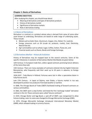 11
Chapter 1: Basics of Derivatives 
 
 
 
 
1.1 Basics of Derivatives 
Derivative is a contract or a product whose value is derived from value of some other 
asset known as underlying. Derivatives are based on wide range of underlying assets. 
These include: 
 Metals such as Gold, Silver, Aluminium, Copper, Zinc, Nickel, Tin, Lead etc. 
 Energy  resources  such  as  Oil  (crude  oil,  products,  cracks),  Coal,  Electricity, 
Natural Gas etc. 
 Agri commodities such as wheat, Sugar, Coffee, Cotton, Pulses etc, and  
 Financial assets such as Shares, Bonds and Foreign Exchange.
 
1.2 Derivatives Market – History & Evolution 
History  of  Derivatives  may  be  mapped  back  to  the  several  centuries.  Some  of  the 
specific milestones in evolution of Derivatives Market Worldwide are given below: 
12th Century‐ In European trade fairs, sellers signed contracts promising future delivery 
of the items they sold. 
13th Century‐ There are many examples of contracts entered into by English Cistercian 
Monasteries,  who  frequently  sold  their  wool  up  to  20  years  in  advance,  to  foreign 
merchants. 
1634‐1637 ‐ Tulip Mania in Holland: Fortunes were lost in after a speculative boom in 
tulip futures burst. 
Late  17th  Century  ‐  In  Japan  at  Dojima,  near  Osaka,  a  futures  market  in  rice  was 
developed to protect rice producers from bad weather or warfare. 
In 1848, The Chicago Board of Trade (CBOT) facilitated trading of forward contracts on 
various commodities. 
In 1865, the CBOT went a step further and listed the first ‘exchange traded” derivative 
contract in the US. These contracts were called ‘futures contracts”.  
In 1919, Chicago Butter and Egg Board, a spin‐off of CBOT, was reorganised to allow 
futures trading. Later its name was changed to Chicago Mercantile Exchange (CME). 
In  1972,  Chicago  Mercantile  Exchange  introduced  International  Monetary  Market 
(IMM), which allowed trading in currency futures. 
LEARNING OBJECTIVES: 
After studying this chapter, you should know about: 
 Meaning of derivatives and types of derivatives products 
 History of derivatives market 
 Significance of derivative markets 
 Risks in derivatives trading  
 