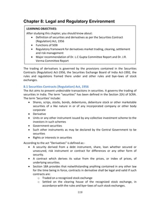 119
Chapter 8: Legal and Regulatory Environment
 
 
 
 
 
 
 
 
 
 
 
The  trading  of  derivatives  is  governed  by  the  provisions  contained  in  the  Securities 
Contracts (Regulation) Act‐1956, the Securities Exchange Board of India Act‐1992, the 
rules  and  regulations  framed  there  under  and  other  rules  and  bye–laws  of  stock 
exchanges.  
8.1 Securities Contracts (Regulation) Act, 1956 
The Act aims to prevent undesirable transactions in securities. It governs the trading of 
securities in India. The term “securities” has been defined in the Section 2(h) of SCRA. 
The term ‘Securities’ include: 
 Shares, scrips, stocks, bonds, debentures, debenture stock or other marketable 
securities  of  a  like  nature  in  or  of  any  incorporated  company  or  other  body 
corporate 
 Derivative 
 Units or any other instrument issued by any collective investment scheme to the 
investors in such schemes 
 Government securities 
 Such other instruments as may be declared by the Central Government to be 
securities 
 Rights or interests in securities 
According to the act “Derivatives” is defined as:‐  
 A  security  derived  from  a  debt  instrument,  share,  loan  whether  secured  or 
unsecured,  risk  instrument  or  contract  for  differences  or  any  other  form  of 
security. 
 A  contract  which  derives  its  value  from  the  prices,  or  index  of  prices,  of 
underlying securities. 
 Section 18A provides that notwithstanding anything contained in any other law 
for the time being in force, contracts in derivative shall be legal and valid if such 
contracts are: 
o Traded on a recognized stock exchange 
o Settled  on  the  clearing  house  of  the  recognized  stock  exchange,  in 
accordance with the rules and bye–laws of such stock exchanges. 
LEARNING OBJECTIVES: 
After studying this chapter, you should know about: 
 Definition of securities and derivatives as per the Securities Contract 
(Regulation) Act, 1956 
 Functions of SEBI 
 Regulatory framework for derivatives market trading, clearing, settlement 
and risk management 
 Major recommendation of Dr. L.C Gupta Committee Report and Dr. J.R. 
Verma Committee Report 
 