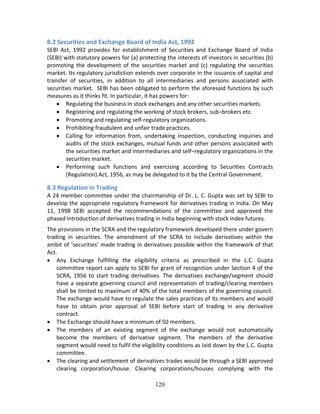 120
8.2 Securities and Exchange Board of India Act, 1992 
SEBI  Act,  1992  provides  for  establishment  of  Securities  and  Exchange  Board  of  India 
(SEBI) with statutory powers for (a) protecting the interests of investors in securities (b) 
promoting the development of the securities market and (c) regulating the securities 
market. Its regulatory jurisdiction extends over corporate in the issuance of capital and 
transfer  of  securities,  in  addition  to  all  intermediaries  and  persons  associated  with 
securities market.  SEBI has been obligated to perform the aforesaid functions by such 
measures as it thinks fit. In particular, it has powers for: 
 Regulating the business in stock exchanges and any other securities markets. 
 Registering and regulating the working of stock brokers, sub–brokers etc. 
 Promoting and regulating self‐regulatory organizations. 
 Prohibiting fraudulent and unfair trade practices. 
 Calling  for  information  from,  undertaking  inspection,  conducting  inquiries  and 
audits of the stock exchanges, mutual funds and other persons associated with 
the securities market and intermediaries and self–regulatory organizations in the 
securities market. 
 Performing  such  functions  and  exercising  according  to  Securities  Contracts 
(Regulation) Act, 1956, as may be delegated to it by the Central Government. 
 
8.3 Regulation in Trading 
A 24 member committee under the chairmanship of Dr. L. C. Gupta was set by SEBI to 
develop the appropriate regulatory framework for derivatives trading in India. On May 
11,  1998  SEBI  accepted  the  recommendations  of  the  committee  and  approved  the 
phased introduction of derivatives trading in India beginning with stock index futures. 
The provisions in the SCRA and the regulatory framework developed there under govern 
trading  in  securities.  The  amendment  of  the  SCRA  to  include  derivatives  within  the 
ambit of ‘securities’ made trading in derivatives possible within the framework of that 
Act. 
 Any  Exchange  fulfilling  the  eligibility  criteria  as  prescribed  in  the  L.C.  Gupta 
committee report can apply to SEBI for grant of recognition under Section 4 of the 
SCRA, 1956 to start trading derivatives. The derivatives exchange/segment should 
have a separate governing council and representation of trading/clearing members 
shall be limited to maximum of 40% of the total members of the governing council. 
The exchange would have to regulate the sales practices of its members and would 
have  to  obtain  prior  approval  of  SEBI  before  start  of  trading  in  any  derivative 
contract. 
 The Exchange should have a minimum of 50 members.  
 The  members  of  an  existing  segment  of  the  exchange  would  not  automatically 
become  the  members  of  derivative  segment.  The  members  of  the  derivative 
segment would need to fulfil the eligibility conditions as laid down by the L.C. Gupta 
committee.   
 The clearing and settlement of derivatives trades would be through a SEBI approved 
clearing  corporation/house.  Clearing  corporations/houses  complying  with  the 
 
