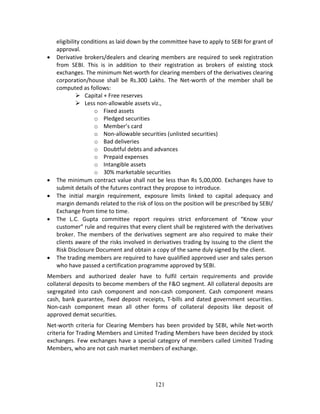 121
eligibility conditions as laid down by the committee have to apply to SEBI for grant of 
approval.   
 Derivative brokers/dealers and clearing members are required to seek registration 
from  SEBI.  This  is  in  addition  to  their  registration  as  brokers  of  existing  stock 
exchanges. The minimum Net‐worth for clearing members of the derivatives clearing 
corporation/house  shall  be  Rs.300  Lakhs.  The  Net‐worth  of  the  member  shall  be 
computed as follows: 
 Capital + Free reserves 
 Less non‐allowable assets viz., 
o Fixed assets 
o Pledged securities 
o Member’s card 
o Non‐allowable securities (unlisted securities) 
o Bad deliveries 
o Doubtful debts and advances 
o Prepaid expenses 
o Intangible assets 
o 30% marketable securities 
 The minimum contract value shall not be less than Rs 5,00,000. Exchanges have to 
submit details of the futures contract they propose to introduce. 
 The  initial  margin  requirement,  exposure  limits  linked  to  capital  adequacy  and 
margin demands related to the risk of loss on the position will be prescribed by SEBI/ 
Exchange from time to time.   
 The  L.C.  Gupta  committee  report  requires  strict  enforcement  of  “Know  your 
customer” rule and requires that every client shall be registered with the derivatives 
broker.  The  members of  the  derivatives  segment  are  also  required  to  make  their 
clients aware of the risks involved in derivatives trading by issuing to the client the 
Risk Disclosure Document and obtain a copy of the same duly signed by the client.   
 The trading members are required to have qualified approved user and sales person 
who have passed a certification programme approved by SEBI. 
Members  and  authorized  dealer  have  to  fulfil  certain  requirements  and  provide 
collateral deposits to become members of the F&O segment. All collateral deposits are 
segregated  into  cash  component  and  non‐cash  component.  Cash  component  means 
cash, bank guarantee, fixed deposit receipts, T‐bills and dated government securities. 
Non‐cash  component  mean  all  other  forms  of  collateral  deposits  like  deposit  of 
approved demat securities. 
Net‐worth criteria for Clearing Members has been provided by SEBI, while Net‐worth 
criteria for Trading Members and Limited Trading Members have been decided by stock 
exchanges. Few exchanges have a special category of members called Limited Trading 
Members, who are not cash market members of exchange.  
 