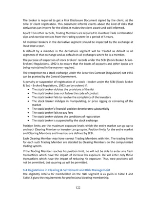 122
The broker is required to get a Risk Disclosure Document signed by the client, at the 
time of client registration. This document informs clients about the kind of risks that 
derivatives can involve for the client. It makes the client aware and well informed. 
Apart from other records, Trading Members are required to maintain trade confirmation 
slips and exercise notices from the trading system for a period of 5 years. 
All member brokers in the derivative segment should be inspected by the exchange at 
least once a year. 
A  default  by  a  member  in  the  derivatives  segment  will  be  treated  as  default  in  all 
segments of that exchange and as default on all exchanges where he is a member. 
The purpose of inspection of stock brokers’ records under the SEBI (Stock Broker & Sub‐ 
Brokers) Regulations, 1992 is to ensure that the books of accounts and other books are 
being maintained in the manner required. 
The recognition to a stock exchange under the Securities Contract (Regulation) Act 1956 
can be granted by the Central Government. 
A penalty or suspension of registration of a stock ‐ broker under the SEBI (Stock Broker 
& Sub ‐ Broker) Regulations, 1992 can be ordered if: 
 The stock broker violates the provisions of the Act 
 The stock broker does not follow the code of conduct 
 The stock broker fails to resolve the complaints of the investors 
 The stock broker indulges in manipulating, or price rigging or cornering of the 
market 
 The stock broker’s financial position deteriorates substantially 
 The stock broker fails to pay fees 
 The stock broker violates the conditions of registration 
 The stock broker is suspended by the stock exchange 
Position limits are the maximum exposure levels which the entire market can go up to 
and each Clearing Member or investor can go up to. Position limits for the entire market 
and Clearing Members and investors are defined by SEBI. 
Each Clearing Member may have several Trading Members with him. The trading limits 
for each such Trading Member are decided by Clearing Members on the computerized 
trading system. 
If the Trading Member reaches his position limit, he will not be able to enter any fresh 
transactions which have the impact of increase his exposure. He will enter only those 
transactions which have the impact of reducing his exposure. Thus, new positions will 
not be permitted, but squaring up will be permitted. 
 
8.4 Regulations in Clearing & Settlement and Risk Management 
The eligibility criteria for membership on the F&O segment is as given in Table 1 and 
Table 2 gives the requirements for professional clearing membership. 
 