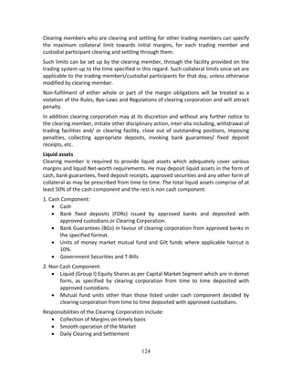 124
Clearing members who are clearing and settling for other trading members can specify 
the  maximum  collateral  limit  towards  initial  margins,  for  each  trading  member  and 
custodial participant clearing and settling through them. 
Such limits can be set up by the clearing member, through the facility provided on the 
trading system up to the time specified in this regard. Such collateral limits once set are 
applicable to the trading members/custodial participants for that day, unless otherwise 
modified by clearing member.  
Non‐fulfilment  of  either  whole  or  part  of  the  margin  obligations  will  be  treated  as  a 
violation of the Rules, Bye‐Laws and Regulations of clearing corporation and will attract 
penalty.  
In addition clearing corporation may at its discretion and without any further notice to 
the clearing member, initiate other disciplinary action, inter‐alia including, withdrawal of 
trading facilities and/ or clearing facility, close out of outstanding positions, imposing 
penalties,  collecting  appropriate  deposits,  invoking  bank  guarantees/  fixed  deposit 
receipts, etc. 
Liquid assets  
Clearing  member  is  required  to  provide  liquid  assets  which  adequately  cover  various 
margins and liquid Net‐worth requirements. He may deposit liquid assets in the form of 
cash, bank guarantees, fixed deposit receipts, approved securities and any other form of 
collateral as may be prescribed from time to time. The total liquid assets comprise of at 
least 50% of the cash component and the rest is non cash component.  
1. Cash Component:  
 Cash  
 Bank  fixed  deposits  (FDRs)  issued  by  approved  banks  and  deposited  with 
approved custodians or Clearing Corporation.  
 Bank Guarantees (BGs) in favour of clearing corporation from approved banks in 
the specified format.  
 Units of money market mutual fund and Gilt funds where applicable haircut is 
10%.  
 Government Securities and T‐Bills 
2. Non Cash Component:  
 Liquid (Group I) Equity Shares as per Capital Market Segment which are in demat 
form,  as  specified  by  clearing  corporation  from  time  to  time  deposited  with 
approved custodians.  
 Mutual  fund  units  other  than  those  listed  under  cash  component  decided  by 
clearing corporation from time to time deposited with approved custodians. 
Responsibilities of the Clearing Corporation include: 
 Collection of Margins on timely basis 
 Smooth operation of the Market 
 Daily Clearing and Settlement 
 