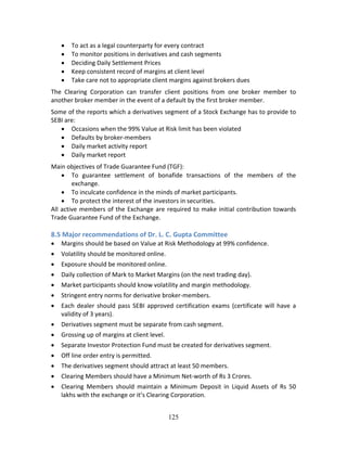 125
 To act as a legal counterparty for every contract 
 To monitor positions in derivatives and cash segments 
 Deciding Daily Settlement Prices 
 Keep consistent record of margins at client level 
 Take care not to appropriate client margins against brokers dues 
The  Clearing  Corporation  can  transfer  client  positions  from  one  broker  member  to 
another broker member in the event of a default by the first broker member. 
Some of the reports which a derivatives segment of a Stock Exchange has to provide to 
SEBI are: 
 Occasions when the 99% Value at Risk limit has been violated 
 Defaults by broker‐members 
 Daily market activity report 
 Daily market report 
Main objectives of Trade Guarantee Fund (TGF):  
 To  guarantee  settlement  of  bonafide  transactions  of  the  members  of  the 
exchange. 
 To inculcate confidence in the minds of market participants. 
 To protect the interest of the investors in securities. 
All active members of the Exchange are required to make initial contribution towards 
Trade Guarantee Fund of the Exchange. 
 
8.5 Major recommendations of Dr. L. C. Gupta Committee 
 Margins should be based on Value at Risk Methodology at 99% confidence. 
 Volatility should be monitored online. 
 Exposure should be monitored online. 
 Daily collection of Mark to Market Margins (on the next trading day). 
 Market participants should know volatility and margin methodology.  
 Stringent entry norms for derivative broker‐members.  
 Each dealer should  pass SEBI approved certification exams (certificate will have a 
validity of 3 years). 
 Derivatives segment must be separate from cash segment. 
 Grossing up of margins at client level. 
 Separate Investor Protection Fund must be created for derivatives segment. 
 Off line order entry is permitted. 
 The derivatives segment should attract at least 50 members. 
 Clearing Members should have a Minimum Net‐worth of Rs 3 Crores. 
 Clearing  Members  should  maintain  a  Minimum  Deposit  in  Liquid  Assets  of  Rs  50 
lakhs with the exchange or it’s Clearing Corporation. 
 