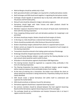 126
 Mark to Margins should be settled only in Cash. 
 Both speculators/traders and hedgers are required for a healthy derivatives market. 
 Both Exchanges and SEBI should work together in regulating the derivatives market. 
 Exchanges should regulate at operational day to day level, while SEBI will oversee 
the process and formulate policy. 
 Mutual Funds should be allowed to hedge in derivatives segment. 
 Derivatives  should  begin  with  Index  Futures  and  other  products  should  be 
introduced in a phased manner. 
 Members’ exposure should be linked to the amount of liquid assets maintained by 
them with the clearing corporation. 
 Cross margining (linking overall cash and derivative positions for margining) is not 
permitted. 
 All clients should pay margins. Brokers should not fund margins of clients. 
 In the long run, India should have a national level clearing corporation. 
 Clients should be provided with a Risk Disclosure Document by brokers. 
 Brokers should keep margins collected from clients in a separate bank account. 
 Brokers cannot use margins for any purpose except for payment of such margins to 
the clearing corporation. 
 Transactions should be entered in the trading system exclusive of brokerage. 
 Brokerage should be charged separately in the Contract Note. 
 In case of Clearing Member default, margins paid by the Clearing Member on his 
own account alone would be used to settle his dues. 
 All brokers in the derivatives segment should obtain SEBI Registration. 
 The  clearing  function  should  be  organized  as  a  separate  entity,  preferably  in  the 
form of a Clearing Corporation. 
 The  Clearing  Corporation  has  powers  to  levy  additional  margins,  special  margins, 
define maximum exposure limits and disable brokers from trading. 
 At the time of entering into a transaction, the broker must indicate the client on 
whose behalf the transaction is being entered into. Proprietary trading must also be 
clearly identified. 
 SEBI  should  create  a  Special  Derivatives  Cell  within  itself  to  understand  and 
supervise the market better. 
 SEBI should constitute an Advisory Council for derivatives. 
 Derivatives segment should have a separate Governing Council. 
 No  common  members  should  be  allowed  between  the  Cash  segment  Governing 
Board and the Derivatives segment Governing Council of the exchanges. 
 The exchange should set up Arbitration and Investor Grievance Cells in at least 4 
regions across the country. 
 