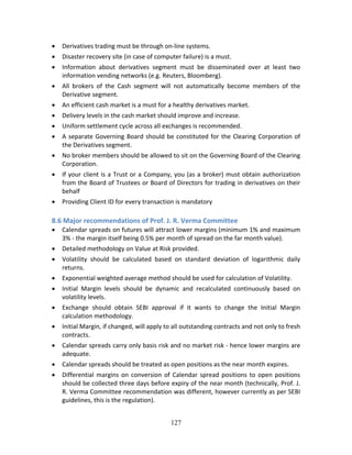 127
 Derivatives trading must be through on‐line systems. 
 Disaster recovery site (in case of computer failure) is a must. 
 Information  about  derivatives  segment  must  be  disseminated  over  at  least  two 
information vending networks (e.g. Reuters, Bloomberg). 
 All  brokers  of  the  Cash  segment  will  not  automatically  become  members  of  the 
Derivative segment. 
 An efficient cash market is a must for a healthy derivatives market. 
 Delivery levels in the cash market should improve and increase. 
 Uniform settlement cycle across all exchanges is recommended. 
 A separate Governing Board should be constituted for the Clearing Corporation of 
the Derivatives segment. 
 No broker members should be allowed to sit on the Governing Board of the Clearing 
Corporation. 
 If your client is a Trust or a Company, you (as a broker) must obtain authorization 
from the Board of Trustees or Board of Directors for trading in derivatives on their 
behalf  
 Providing Client ID for every transaction is mandatory 
 
8.6 Major recommendations of Prof. J. R. Verma Committee 
 Calendar spreads on futures will attract lower margins (minimum 1% and maximum 
3% ‐ the margin itself being 0.5% per month of spread on the far month value). 
 Detailed methodology on Value at Risk provided. 
 Volatility  should  be  calculated  based  on  standard  deviation  of  logarithmic  daily 
returns. 
 Exponential weighted average method should be used for calculation of Volatility. 
 Initial  Margin  levels  should  be  dynamic  and  recalculated  continuously  based  on 
volatility levels. 
 Exchange  should  obtain  SEBI  approval  if  it  wants  to  change  the  Initial  Margin 
calculation methodology. 
 Initial Margin, if changed, will apply to all outstanding contracts and not only to fresh 
contracts. 
 Calendar spreads carry only basis risk and no market risk ‐ hence lower margins are 
adequate. 
 Calendar spreads should be treated as open positions as the near month expires. 
 Differential margins on conversion of Calendar spread positions to open positions 
should be collected three days before expiry of the near month (technically, Prof. J. 
R. Verma Committee recommendation was different, however currently as per SEBI 
guidelines, this is the regulation). 
 