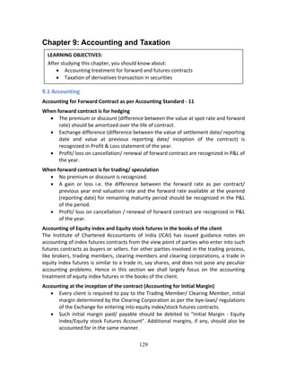 129
Chapter 9: Accounting and Taxation
 
 
 
9.1 Accounting 
Accounting for Forward Contract as per Accounting Standard ‐ 11  
When forward contract is for hedging 
 The premium or discount (difference between the value at spot rate and forward 
rate) should be amortized over the life of contract. 
 Exchange difference (difference between the value of settlement date/ reporting 
date  and  value  at  previous  reporting  date/  inception  of  the  contract)  is 
recognized in Profit & Loss statement of the year. 
 Profit/ loss on cancellation/ renewal of forward contract are recognized in P&L of 
the year. 
When forward contract is for trading/ speculation 
 No premium or discount is recognized. 
 A  gain  or  loss  i.e.  the  difference  between  the  forward  rate  as  per  contract/ 
previous year end valuation rate and the forward rate available at the yearend 
(reporting date) for remaining maturity period should be recognized in the P&L 
of the period. 
 Profit/ loss on cancellation / renewal of forward contract are recognized in P&L 
of the year. 
Accounting of Equity index and Equity stock futures in the books of the client  
The  Institute  of  Chartered  Accountants  of  India  (ICAI)  has  issued  guidance  notes  on 
accounting of index futures contracts from the view point of parties who enter into such 
futures contracts as buyers or sellers. For other parties involved in the trading process, 
like brokers, trading members, clearing members and clearing corporations, a trade in 
equity index futures is similar to a trade in, say shares, and does not pose any peculiar 
accounting  problems.  Hence  in  this  section  we  shall  largely  focus  on  the  accounting 
treatment of equity index futures in the books of the client. 
Accounting at the inception of the contract (Accounting for Initial Margin) 
 Every client is required to pay to the Trading Member/ Clearing Member, initial 
margin determined by the Clearing Corporation as per the bye‐laws/ regulations 
of the Exchange for entering into equity index/stock futures contracts. 
 Such initial margin paid/ payable should be debited to "Initial Margin ‐ Equity 
Index/Equity stock Futures Account". Additional margins, if any, should also be 
accounted for in the same manner. 
LEARNING OBJECTIVES: 
After studying this chapter, you should know about: 
 Accounting treatment for forward and futures contracts 
 Taxation of derivatives transaction in securities 
 