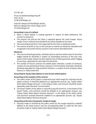 133
To P & L a/c 
If Loss on Settlement/Squaring off 
P & L a/c Dr  ‐ 
To M to M Margin a/c  
Entry for release of Initial Margin will be: 
Bank a/c /Deposit for initial margin a/c Dr    
To Initial Margin a/c 
Accounting in case of a default 
 When  a  Client  default  in  making  payment  in  respect  of  Daily  Settlement,  the 
contract is closed out 
 The  amount  not  paid  by  the  Client  is  adjusted  against  the  initial  margin.  Excess 
margin if any is released and shortfall if any will be payable by the client. 
 The accounting treatment in this regard will be the same as explained earlier  
 The amount of profit or loss on the contract so closed out should be calculated and 
recognised in the profit and loss account in the manner described earlier. 
Disclosure 
 The amount of bank guarantee, and book value as also the market value of securities 
lodged  should  be  disclosed  in  respect  of  outstanding  contracts  at  the  year  end, 
where initial margin money has been paid by way of bank guarantee and/or lodging 
of securities, separately for each type of instruments.  
 The number of futures contract not settled (open interests), number of contracts, 
number of units pertaining to those contracts as of the balance sheet date should be 
disclosed separately for Long and Short Positions, in respect of each of equity index/ 
futures i.e. index/ stock wise 
Accounting for Equity Index Options in case of cash settled options  
Accounting at the inception of the contract  
 The seller/ writer of the option is required to pay initial margin for entering into the 
option contract. It should be debited to an appropriate account, say, "Equity Index/ 
Stock Option Margin Account". In the balance sheet, such account should be shown 
separately under the head "Current Assets". 
 The buyer/ holder of the option is required to pay the premium. In the books of the 
buyer/  holder,  such  premium  should  be  debited  to  an  appropriate  account,  say, 
"Equity Index/ Stock Option Premium Account". In the books of the seller/ writer 
such premium received should be credited to an appropriate account, say, "Equity 
Index/ Stock Option Premium Account". 
Accounting at the time of payment/ receipt of margin 
 Payment made or received by the seller/ writer for the margin would be credited/ 
debited  to  the  bank  account  and  the  corresponding  debit  or  credit  for  the  same 
should be made to "Equity Index/ Stock Option Margin Account". 
 
