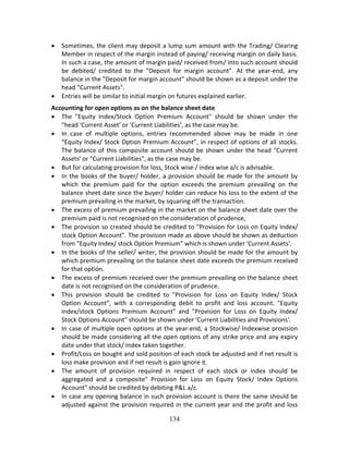 134
 Sometimes, the client may deposit a lump sum amount with the Trading/ Clearing 
Member in respect of the margin instead of paying/ receiving margin on daily basis. 
In such a case, the amount of margin paid/ received from/ into such account should 
be  debited/  credited  to  the  "Deposit  for  margin  account".  At  the  year‐end,  any 
balance in the "Deposit for margin account" should be shown as a deposit under the 
head "Current Assets". 
 Entries will be similar to initial margin on futures explained earlier.  
Accounting for open options as on the balance sheet date 
 The  "Equity  Index/Stock  Option  Premium  Account"  should  be  shown  under  the 
"head 'Current Asset' or 'Current Liabilities', as the case may be. 
 In  case  of  multiple  options,  entries  recommended  above  may  be  made  in  one 
“Equity Index/ Stock Option Premium Account”, in respect of options of all stocks. 
The balance of this composite account should be shown under the head "Current 
Assets' or "Current Liabilities", as the case may be. 
 But for calculating provision for loss, Stock wise / index wise a/c is advisable.  
 In the books of the buyer/ holder, a provision should be made for the amount by 
which  the  premium  paid  for  the  option  exceeds  the  premium  prevailing  on  the 
balance sheet date since the buyer/ holder can reduce his loss to the extent of the 
premium prevailing in the market, by squaring off the transaction. 
 The excess of premium prevailing in the market on the balance sheet date over the 
premium paid is not recognised on the consideration of prudence, 
 The provision so created should be credited to "Provision for Loss on Equity Index/ 
stock Option Account". The provision made as above should be shown as deduction 
from "Equity Index/ stock Option Premium" which is shown under 'Current Assets'. 
 In the books of the seller/ writer, the provision should be made for the amount by 
which premium prevailing on the balance sheet date exceeds the premium received 
for that option. 
 The excess of premium received over the premium prevailing on the balance sheet 
date is not recognised on the consideration of prudence. 
 This  provision  should  be  credited  to  "Provision  for  Loss  on  Equity  Index/  Stock 
Option  Account",  with  a  corresponding  debit  to  profit  and  loss  account.  "Equity 
index/stock  Options  Premium  Account"  and  "Provision  for  Loss  on  Equity  Index/ 
Stock Options Account" should be shown under 'Current Liabilities and Provisions'.  
 In case of multiple open options at the year‐end, a Stockwise/ lndexwise provision 
should be made considering all the open options of any strike price and any expiry 
date under that stock/ Index taken together.   
 Profit/Loss on bought and sold position of each stock be adjusted and if net result is 
loss make provision and if net result is gain ignore it. 
 The  amount  of  provision  required  in  respect  of  each  stock  or  index  should  be 
aggregated  and  a  composite"  Provision  for  Loss  on  Equity  Stock/  Index  Options 
Account" should be credited by debiting P&L a/c. 
 In case any opening balance in such provision account is there the same should be 
adjusted against the provision required in the current year and the profit and loss 
 