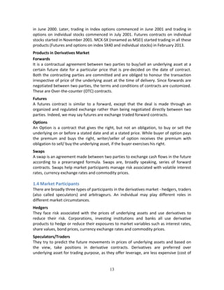13
in June 2000. Later, trading in Index options commenced in June 2001 and trading in 
options on individual stocks commenced in July 2001. Futures contracts on individual 
stocks started in November 2001. MCX‐SX (renamed as MSEI) started trading in all these 
products (Futures and options on index SX40 and individual stocks) in February 2013.  
Products in Derivatives Market 
Forwards  
It is a contractual agreement between two parties to buy/sell an underlying asset at a 
certain future date for a particular price that is pre‐decided on the date of contract. 
Both the contracting parties are committed and are obliged to honour the transaction 
irrespective of price of the underlying asset at the time of delivery. Since forwards are 
negotiated between two parties, the terms and conditions of contracts are customized.  
These are Over‐the‐counter (OTC) contracts. 
Futures  
A  futures  contract  is  similar  to  a  forward,  except  that  the  deal  is  made  through  an 
organized and regulated exchange rather than being negotiated directly between two 
parties. Indeed, we may say futures are exchange traded forward contracts. 
Options 
An Option is a contract that gives the right, but not an obligation, to buy or sell the 
underlying on or before a stated date and at a stated price. While buyer of option pays 
the  premium  and  buys  the  right,  writer/seller  of  option  receives  the  premium  with 
obligation to sell/ buy the underlying asset, if the buyer exercises his right. 
Swaps 
A swap is an agreement made between two parties to exchange cash flows in the future 
according  to  a  prearranged  formula.  Swaps  are,  broadly  speaking,  series  of  forward 
contracts. Swaps help market participants manage risk associated with volatile interest 
rates, currency exchange rates and commodity prices. 
 
1.4 Market Participants 
There are broadly three types of participants in the derivatives market ‐ hedgers, traders 
(also  called  speculators)  and  arbitrageurs.  An  individual  may  play  different  roles  in 
different market circumstances.  
Hedgers 
They  face  risk  associated  with  the  prices  of  underlying  assets  and  use  derivatives  to 
reduce  their  risk.  Corporations,  investing  institutions  and  banks  all  use  derivative 
products to hedge or reduce their exposures to market variables such as interest rates, 
share values, bond prices, currency exchange rates and commodity prices.  
Speculators/Traders 
They try to predict the future movements in prices of underlying assets and based on 
the  view,  take  positions  in  derivative  contracts.  Derivatives  are  preferred  over 
underlying asset for trading purpose, as they offer leverage, are less expensive (cost of 
 