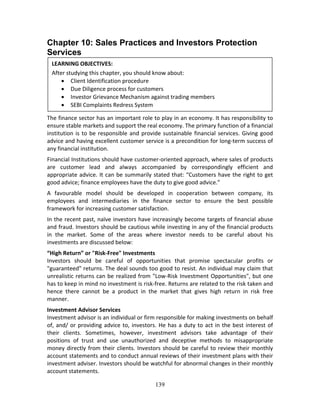 139
Chapter 10: Sales Practices and Investors Protection
Services
 
 
 
 
 
The finance sector has an important role to play in an economy. It has responsibility to 
ensure stable markets and support the real economy. The primary function of a financial 
institution is to be responsible and provide sustainable financial services. Giving good 
advice and having excellent customer service is a precondition for long‐term success of 
any financial institution.  
Financial Institutions should have customer‐oriented approach, where sales of products 
are  customer  lead  and  always  accompanied  by  correspondingly  efficient  and 
appropriate advice. It can be summarily stated that: “Customers have the right to get 
good advice; finance employees have the duty to give good advice.” 
A  favourable  model  should  be  developed  in  cooperation  between  company,  its 
employees  and  intermediaries  in  the  finance  sector  to  ensure  the  best  possible 
framework for increasing customer satisfaction. 
In the recent past, naïve investors have increasingly become targets of financial abuse 
and fraud. Investors should be cautious while investing in any of the financial products 
in  the  market.  Some  of  the  areas  where  investor  needs  to  be  careful  about  his 
investments are discussed below: 
“High Return” or "Risk‐Free" Investments 
Investors  should  be  careful  of  opportunities  that  promise  spectacular  profits  or 
"guaranteed" returns. The deal sounds too good to resist. An individual may claim that 
unrealistic returns can be realized from "Low‐Risk Investment Opportunities", but one 
has to keep in mind no investment is risk‐free. Returns are related to the risk taken and 
hence  there  cannot  be  a  product  in  the  market  that  gives  high  return  in  risk  free 
manner.  
Investment Advisor Services 
Investment advisor is an individual or firm responsible for making investments on behalf 
of, and/ or providing advice to, investors. He has a duty to act in the best interest of 
their  clients.  Sometimes,  however,  investment  advisors  take  advantage  of  their 
positions  of  trust  and  use  unauthorized  and  deceptive  methods  to  misappropriate 
money directly from their clients. Investors should be careful to review their monthly 
account statements and to conduct annual reviews of their investment plans with their 
investment adviser. Investors should be watchful for abnormal changes in their monthly 
account statements. 
LEARNING OBJECTIVES: 
After studying this chapter, you should know about: 
 Client Identification procedure 
 Due Diligence process for customers 
 Investor Grievance Mechanism against trading members 
 SEBI Complaints Redress System 
 