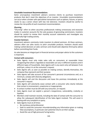 140
Unsuitable Investment Recommendations 
Some  unscrupulous  investment  advisers  convince  clients  to  purchase  investment 
products that don’t meet the objectives of an investor. Unsuitable recommendations 
can occur when a broker sells speculative transactions such as options, futures, or penny 
stocks  to  say  a  senior  citizen  with  low  risk  tolerance.  Investors  should  be  careful  to 
review the risk profile of each investment recommendation. 
Churning 
“Churning” refers to when securities professionals making unnecessary and excessive 
trades in customer accounts for the sole purpose of generating commissions. Investors 
should  be  careful  to  review  their  monthly  account  statements  and  investigate  any 
abnormally high trading activity. 
Investor Seminars 
Investment advisers commonly invite investors to attend seminars. At these seminars, 
advisers  often  use  sales  tactics  to  pitch  unsuitable  products.  Investors  should  avoid 
making rushed decisions at sales seminars and should seek objective third party advice 
before committing their funds. 
As sales become an integral part in financial services and proper advice to the customers 
is important. 
Contact with consumers 
 Sales  Agents  must  only  make  sales  calls  on  consumers  at  reasonable  times 
recognizing that what is regarded as reasonable can vary in different locations and in 
different types of households. Sales Agents will in any event only call between 9 am 
and 8 pm, unless it is at the consumer’s request. 
 Sales Agents will, as soon as possible on making contact, identify themselves, the 
company they represent and their purpose.  
 Sales Agents will take account of the consumer's personal circumstances and, as a 
minimum, comply with diversity obligations. 
 Sales  Agents  will  end  the  discussion  and  leave  the  premises  immediately  at  the 
consumer’s request.  
 Sales  Agents  will  voluntarily  cease  contact  with  a  consumer  who  clearly  indicates 
that contact is inconvenient, unwelcome or inappropriate.  
 A contact number must be left with any consumer, on request. 
 Sales  Agents  must  not  exploit  a  person’s  inexperience,  vulnerability,  credulity  or 
loyalties. 
 Members shall maintain records, including the date of contact with the consumer to 
allow the subsequent identification of the Sales Agent involved. This will assist in 
dealing with any complaint or query. 
 Sales Agents must at all times: 
o Be courteous and professional. 
o Seek to avoid the consumer misunderstanding any information given or making 
false assumptions, in particular over potential returns on their savings. 
o Avoid the use of high pressure/ luring tactics. 
 