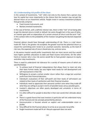 141
10.1 Understanding risk profile of the client 
In the context of investments, “risk” refers not only to the chance that a person may 
lose his capital but more importantly to the chance that the investor may not get the 
desired return on an investment vehicle. People invest in various investment products 
that generally comprise:  
 Fixed Income Instruments, and  
 Market oriented investments.  
In the case of former, with a definite interest rate, there is little “risk” of not being able 
to get the desired returns (credit or default risk exists though) but in the case of latter, 
an investor goes with an expectation of a certain amount of return and the term “risk” 
in this context refers to the probability of the investor not getting the desired /expected 
returns. 
Financial  advisor  should  have  thorough  understanding  of  risk.  There  is  a  risk/  return 
trade‐off. That is, the greater risk accepted, the greater must be the potential return as 
reward for committing one’s funds to an uncertain outcome. Generally, as the level of 
risk rises, the expected rate of return should also rise, and vice versa. 
A risk‐averse investor would prefer investments that are more secure and thus would 
have higher portfolio allocations to debt and fixed income instruments. On the other 
hand an investor who is less risk averse would like to have greater exposure to equity 
and other risky investments. 
There is need to understand risk tolerance for a variety of reasons some of which are 
specified below: 
 To achieve level of financial independence that allows them to meet not only 
their basic human needs, but also higher level needs for self development and 
self improvement in their life. 
 Willingness to accept a certain smaller return rather than a large but uncertain 
profit from their financial decisions. 
 Individual’s  evaluations  of  their  self‐worth  and  their  levels  of  self‐esteem  are 
related to their levels of satisfaction with their financial situation. 
 Individuals need to appreciate their personal comfort zone when they trade‐off 
what they are willing to accept in terms of possible losses versus possible gains. 
 Investor’s  objectives  are  often  poorly  developed  and  unrealistic  in  terms  of 
investments. 
 It is often difficult for people to describe in their own words their attitudes about 
risk. 
 There is a good chance that new investors in particular will not understand many 
of the financial and risk concepts presented by advisors. 
 Communication  is  focused  around  an  explicit  and  understandable  score  or 
profile. 
 Very difficult for the financial advisor to arrive at an accurate risk profile. 
 Single Investment model will fit all‐ lifecycle approach does not work. 
 
