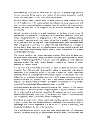 142
Some of the key parameters on which one’s risk tolerance can depend is age, personal 
income,  combined  family  income,  sex,  number  of  dependents,  occupation,  marital 
status, education, access to other inherited sources of wealth. 
Financial  advisors  need  to  know  about  the  time  period  for  which  investors  plan  to 
invest. The objectives of the investors should be made clear to give a proper advice and 
meet his short term as well as long term needs. Generally speaking, the longer the time 
horizon,  the  more  risk  can  be  integrated  into  his  financial  expectations  about  the 
investments.  
Globally,  as  well  as  in  India,  it  is  well  established,  on  the  basis  of  track  record  of 
performance that equities as a class of asset has outperformed other asset classes and 
delivered superior returns over longer periods of time. With these statistics available, 
why  wouldn’t  everyone  at  all  times  invest  100  percent  in  stocks?  The  answer  is,  of 
course, that while over the long term stocks have outperformed, there have been many 
short term periods in which they have underperformed, and in fact, have had negative 
returns. Exactly when short term periods of underperformance occurs is unknown and 
thus, there is more risk in owning stocks if one has a short term horizon than if there 
exists a long term horizon.  
The  risk  and  complexity  vary  among  derivative  products.  While  some  derivatives  are 
relatively simple, many others, especially options, could be highly complex and would 
require additional safeguards from investors’ viewpoint. Options are a more complex 
derivative  product  than  index  futures  because  evaluating  the  fairness  of  option 
premium is a complex matter. 
It  is  essential  that  broker‐client  relationship  and  sales  practices  for  derivatives  need 
regulatory  focus.  The  potential  risk  involved  in  trading  (as  opposed  to  hedging)  with 
derivatives  is  not  understood  widely.  In  the  case  of  pricing  of  complex  derivatives 
contracts, there is a real danger of unethical sales practices. Clients may be fleeced or 
induced  to  buy  unsuitable  derivative  contracts  at  unfair  prices  and  without  properly 
understanding  the  risks  involved.  That  is  why  it  has  become  a  standard  practice  to 
require a "risk disclosure document" to be provided by broker/ dealer to every client in 
respect of the particular type of derivatives contracts being sold.  
Also, derivatives brokers/ dealers are expected to know their clients and to exercise care 
to ensure that the derivative product being sold by them to a particular client is suitable 
to  his  understanding  and  financial  capabilities.  Derivatives  may  tempt  many  people 
because of high leverage. The concept of "know‐your‐client" needs to be implemented 
and every broker/ trader should obtain a client identity form.   
Derivatives  brokers/  dealers  should  avoid  recommending  opening  futures/  options 
transaction unless they have a reasonable basis for believing that the customer has such 
knowledge  and  financial  experience  that  he  or  she  is  capable  of  evaluating,  and 
financially able to bear, the risks of the transaction.  
The  broker‐dealer  must  seek  to  obtain  and  verify  specific  categories  of  information 
about its customers including, but not limited to, their Net‐worth, annual income and 
 