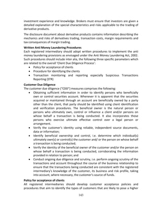 143
investment experience and knowledge. Brokers must ensure that investors are given a 
detailed explanation of the special characteristics and risks applicable to the trading of 
derivative products.  
The disclosure document about derivative products contains information describing the 
mechanics and risks of derivatives trading, transaction costs, margin requirements and 
tax consequences of margin trading.  
Written Anti Money Laundering Procedures 
Each registered intermediary should adopt written procedures to implement the anti 
money laundering provisions as envisaged under the Anti Money Laundering Act, 2002. 
Such procedures should include inter alia, the following three specific parameters which 
are related to the overall ‘Client Due Diligence Process’: 
 Policy for acceptance of clients 
 Procedure for identifying the clients 
 Transaction  monitoring  and  reporting  especially  Suspicious  Transactions 
Reporting (STR) 
Customer Due Diligence  
The customer due diligence (“CDD”) measures comprises the following: 
 Obtaining  sufficient  information  in  order  to  identify  persons  who  beneficially 
own or control securities account. Whenever it is apparent that the securities 
acquired or maintained through an account are beneficially owned by a party 
other than the client, that party should be identified using client identification 
and  verification  procedures.  The  beneficial  owner  is  the  natural  person  or 
persons  who  ultimately  own,  control  or  influence  a  client  and/or  persons  on 
whose  behalf  a  transaction  is  being  conducted.  It  also  incorporates  those 
persons  who  exercise  ultimate  effective  control  over  a  legal  person  or 
arrangement. 
 Verify  the  customer’s  identity  using  reliable,  independent  source  documents, 
data or information; 
 Identify  beneficial  ownership  and  control,  i.e.  determine  which  individual(s) 
ultimately own(s) or control(s) the customer and/ or the person on whose behalf 
a transaction is being conducted; 
 Verify the identity of the beneficial owner of the customer and/or the person on 
whose  behalf  a  transaction  is  being  conducted,  corroborating  the  information 
provided in relation to person; and 
 Conduct ongoing due diligence and scrutiny, i.e. perform ongoing scrutiny of the 
transactions and account throughout the course of the business relationship to 
ensure that the transactions being conducted are consistent with the registered 
intermediary’s knowledge of the customer, its business and risk profile, taking 
into account, where necessary, the customer’s source of funds. 
Policy for acceptance of clients 
All  registered  intermediaries  should  develop  customer  acceptance  policies  and 
procedures that aim to identify the types of customers that are likely to pose a higher 
 