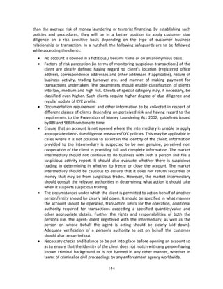 144
than the average risk of money laundering or terrorist financing. By establishing such 
policies  and  procedures,  they  will  be  in  a  better  position  to  apply  customer  due 
diligence  on  a  risk  sensitive  basis  depending  on  the  type  of  customer  business 
relationship or transaction. In a nutshell, the following safeguards are to be followed 
while accepting the clients: 
 No account is opened in a fictitious / benami name or on an anonymous basis. 
 Factors of risk perception (in terms of monitoring suspicious transactions) of the 
client  are  clearly  defined  having  regard  to  client’s  location  (registered  office 
address, correspondence addresses and other addresses if applicable), nature of 
business  activity,  trading  turnover  etc.  and  manner  of  making  payment  for 
transactions  undertaken.  The  parameters  should  enable  classification  of  clients 
into low, medium and high risk. Clients of special category may, if necessary, be 
classified  even  higher.  Such  clients  require  higher  degree  of  due  diligence  and 
regular update of KYC profile. 
 Documentation requirement and other information to be collected in respect of 
different classes of clients depending on perceived risk and having regard to the 
requirement to the Prevention of Money Laundering Act 2002, guidelines issued 
by RBI and SEBI from time to time. 
 Ensure that an account is not opened where the intermediary is unable to apply 
appropriate clients due diligence measures/KYC policies. This may be applicable in 
cases where it is not possible to ascertain the identity of the client, information 
provided  to  the  intermediary  is  suspected  to  be  non  genuine,  perceived  non 
cooperation of the client in providing full and complete information. The market 
intermediary should not continue to do business with such a person and file a 
suspicious  activity  report.  It  should  also  evaluate  whether  there  is  suspicious 
trading  in  determining  in  whether  to  freeze  or  close  the  account.  The  market 
intermediary should be cautious to ensure that it does not return securities of 
money that may be from suspicious trades. However, the market intermediary 
should consult the relevant authorities in determining what action it should take 
when it suspects suspicious trading. 
 The circumstances under which the client is permitted to act on behalf of another 
person/entity should be clearly laid down. It should be specified in what manner 
the account should be operated, transaction limits for the operation, additional 
authority  required  for  transactions  exceeding  a  specified  quantity/value  and 
other  appropriate  details.  Further  the  rights  and  responsibilities  of  both  the 
persons  (i.e.  the  agent‐  client  registered  with  the  intermediary,  as  well  as  the 
person  on  whose  behalf  the  agent  is  acting  should  be  clearly  laid  down). 
Adequate  verification  of  a  person’s  authority  to  act  on  behalf  the  customer 
should also be carried out. 
 Necessary checks and balance to be put into place before opening an account so 
as to ensure that the identity of the client does not match with any person having 
known criminal background or is not banned in any other manner, whether in 
terms of criminal or civil proceedings by any enforcement agency worldwide. 
 