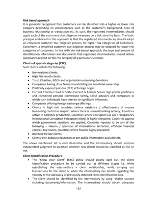 145
Risk based approach  
It is generally recognized that customers can be classified into a higher or lower risk 
category  depending  on  circumstances  such  as  the  customer’s  background,  type  of 
business relationship or transaction etc. As such, the registered intermediaries should 
apply each of the customers due diligence measures on a risk sensitive basis. The basic 
principle enshrined in this approach is that the registered intermediaries should adopt 
an enhanced customer due diligence process for higher risk categories of customers. 
Conversely, a simplified customer due diligence process may be adopted for lower risk 
categories of customers. In line with the risk‐based approach, the type and amount of 
identification information and documents that registered intermediaries should obtain 
necessarily depend on the risk category of a particular customer. 
Clients of special categories (CSC) 
Such clients include the following: 
 Non resident clients. 
 High Net‐worth clients. 
 Trust, Charities, NGOs and organizations receiving donations. 
 Companies having close family shareholdings or beneficial ownership. 
 Politically exposed persons (PEP) of foreign origin. 
 Current / Former Head of State, Current or Former Senior High profile politicians 
and  connected  persons  (immediate  family,  Close  advisors  and  companies  in 
which such individuals have interest or significant influence). 
 Companies offering foreign exchange offerings. 
 Clients  in  high  risk  countries  (where  existence  /  effectiveness  of  money 
laundering controls is suspect, where there is unusual banking secrecy, Countries 
active in narcotics production, Countries where corruption (as per Transparency 
International Corruption Perception Index) is highly prevalent, Countries against 
which  government  sanctions  are  applied,  Countries  reputed  to  be  any  of  the 
following  –  Havens  /  sponsors  of  international  terrorism,  offshore  financial 
centres, tax havens, countries where fraud is highly prevalent. 
 Non face to face clients. 
 Clients with dubious reputation as per public information available.etc. 
The  above  mentioned  list  is  only  illustrative  and  the  intermediary  should  exercise 
independent judgment to ascertain whether new clients should be classified as CSC or 
not. 
Client Identification Procedure 
 The  ‘Know  your  Client’  (KYC)  policy  should  clearly  spell  out  the  client 
identification  procedure  to  be  carried  out  at  different  stages  i.e.  while 
establishing  the  intermediary  –  client  relationship,  while  carrying  out 
transactions for the client or when the intermediary has doubts regarding the 
veracity or the adequacy of previously obtained client identification data. 
 The  client  should  be  identified  by  the  intermediary  by  using  reliable  sources 
including  documents/information.  The  intermediary  should  obtain  adequate 
 