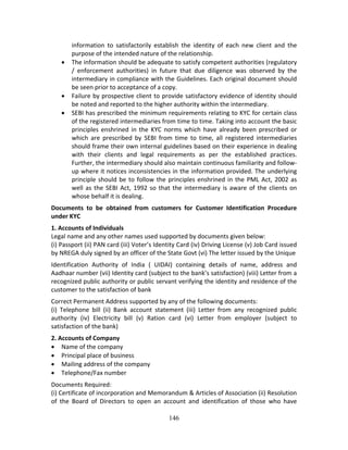 146
information  to  satisfactorily  establish  the  identity  of  each  new  client  and  the 
purpose of the intended nature of the relationship. 
 The information should be adequate to satisfy competent authorities (regulatory 
/  enforcement  authorities)  in  future  that  due  diligence  was  observed  by  the 
intermediary in compliance with the Guidelines. Each original document should 
be seen prior to acceptance of a copy. 
 Failure by prospective client to provide satisfactory evidence of identity should 
be noted and reported to the higher authority within the intermediary.  
 SEBI has prescribed the minimum requirements relating to KYC for certain class 
of the registered intermediaries from time to time. Taking into account the basic 
principles enshrined in the KYC norms which have already been prescribed or 
which  are  prescribed  by  SEBI  from  time  to  time,  all  registered  intermediaries 
should frame their own internal guidelines based on their experience in dealing 
with  their  clients  and  legal  requirements  as  per  the  established  practices. 
Further, the intermediary should also maintain continuous familiarity and follow‐
up where it notices inconsistencies in the information provided. The underlying 
principle should be to follow the principles enshrined in the PML Act, 2002 as 
well as the SEBI Act, 1992 so that the intermediary is aware of the clients on 
whose behalf it is dealing.  
Documents  to  be  obtained  from  customers  for  Customer  Identification  Procedure 
under KYC 
1. Accounts of Individuals  
Legal name and any other names used supported by documents given below: 
(i) Passport (ii) PAN card (iii) Voter’s Identity Card (iv) Driving License (v) Job Card issued 
by NREGA duly signed by an officer of the State Govt (vi) The letter issued by the Unique 
Identification  Authority  of  India  (  UIDAI)  containing  details  of  name,  address  and 
Aadhaar number (vii) Identity card (subject to the bank’s satisfaction) (viii) Letter from a 
recognized public authority or public servant verifying the identity and residence of the 
customer to the satisfaction of bank 
Correct Permanent Address supported by any of the following documents: 
(i)  Telephone  bill  (ii)  Bank  account  statement  (iii)  Letter  from  any  recognized  public 
authority  (iv)  Electricity  bill  (v)  Ration  card  (vi)  Letter  from  employer  (subject  to 
satisfaction of the bank) 
2. Accounts of Company  
 Name of the company  
 Principal place of business  
 Mailing address of the company  
 Telephone/Fax number 
Documents Required: 
(i) Certificate of incorporation and Memorandum & Articles of Association (ii) Resolution 
of  the  Board  of  Directors  to  open  an  account  and  identification  of  those  who  have 
 