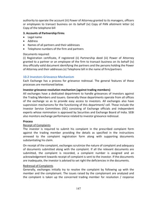 147
authority to operate the account (iii) Power of Attorney granted to its managers, officers 
or  employees  to  transact  business  on  its  behalf  (iv)  Copy of  PAN  allotment  letter  (v) 
Copy of the telephone bill 
3. Accounts of Partnership Firms 
 Legal name  
 Address  
 Names of all partners and their addresses  
 Telephone numbers of the firm and partners 
Documents required: 
(i)  Registration  certificate,  if  registered  (ii)  Partnership  deed  (iii)  Power  of  Attorney 
granted to a partner or an employee of the firm to transact business on its behalf (iv) 
Any officially valid document identifying the partners and the persons holding the Power 
of Attorney and their addresses (v) Telephone bill in the name of firm/partners 
 
10.2 Investors Grievance Mechanism 
Each  Exchange  has  a  process  for  grievance  redressal.  The  general  features  of  these 
processes are mentioned below. 
Investor grievance resolution mechanism (against trading members) 
All exchanges have a dedicated department to handle grievances of investors against 
the Trading Members and Issuers. Generally these departments operate from all offices 
of  the  exchange  so  as  to  provide  easy  access  to  investors.  All  exchanges  also  have 
supervision mechanisms for the functioning of this department/ cell. These include the 
Investor  Service  Committees  (ISC)  consisting  of  Exchange  officials  and  independent 
experts whose nomination is approved by Securities and Exchange Board of India. SEBI 
also monitors exchange performance related to investor grievance redressal.  
Process 
Receipt of Complaints 
The  investor  is  required  to  submit  his  complaint  in  the  prescribed  complaint  form 
against  the  trading  member  providing  the  details  as  specified  in  the  instructions 
annexed  to  the  complaint  registration  form  along  with  supporting  documents 
substantiating his claim. 
On receipt of the complaint, exchanges scrutinize the nature of complaint and adequacy 
of  documents  submitted  along  with  the  complaint.  If  all  the  relevant  documents  are 
submitted,  the  complaint  is  recorded,  a  complaint  number  is  assigned  and  an 
acknowledgement towards receipt of complaint is sent to the investor. If the documents 
are inadequate, the investor is advised to set right the deficiencies in the documents. 
Redressal of Complaints 
Generally,  exchanges  initially  try  to  resolve  the  complaint  by  following  up  with  the 
member and the complainant. The issues raised by the complainant are analyzed and 
the  complaint  is  taken  up  the  concerned  trading  member  for  resolution  /  response 
 