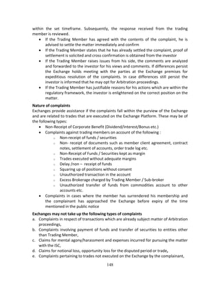 148
within  the  set  timeframe.  Subsequently,  the  response  received  from  the  trading 
member is reviewed.  
 If  the  Trading  Member  has  agreed  with  the  contents  of  the  complaint,  he  is 
advised to settle the matter immediately and confirm 
 If the Trading Member states that he has already settled the complaint, proof of 
settlement is solicited and cross confirmation is obtained from the investor 
 If the Trading Member raises issues from his side, the comments are analyzed 
and forwarded to the investor for his views and comments. If differences persist 
the  Exchange  holds  meeting  with  the  parties  at  the  Exchange  premises  for 
expeditious  resolution  of  the  complaints.  In  case  differences  still  persist  the 
investor is informed that he may opt for Arbitration proceedings. 
 If the Trading Member has justifiable reasons for his actions which are within the 
regulatory framework, the investor is enlightened on the correct position on the 
matter. 
Nature of complaints 
Exchanges provide assistance if the complaints fall within the purview of the Exchange 
and are related to trades that are executed on the Exchange Platform. These may be of 
the following types: 
 Non‐Receipt of Corporate Benefit (Dividend/Interest/Bonus etc.) 
 Complaints against trading members on account of the following :  
o Non‐receipt of funds / securities 
o Non‐ receipt of documents such as member client agreement, contract 
notes, settlement of accounts, order trade log etc.  
o Non‐Receipt of Funds / Securities kept as margin 
o Trades executed without adequate margins  
o Delay /non –  receipt of funds  
o Squaring up of positions without consent  
o Unauthorized transaction in the account  
o Excess Brokerage charged by Trading Member / Sub‐broker  
o Unauthorized  transfer  of  funds  from  commodities  account  to  other 
accounts etc. 
 Complaints  in  cases  where  the  member  has  surrendered  his  membership  and 
the  complainant  has  approached  the  Exchange  before  expiry  of  the  time 
mentioned in the public notice  
Exchanges may not take up the following types of complaints  
a. Complaints in respect of transactions which are already subject matter of Arbitration 
proceedings,  
b. Complaints involving payment of funds and transfer of securities to entities other 
than Trading Member, 
c. Claims for mental agony/harassment and expenses incurred for pursuing the matter 
with the ISC,  
d. Claims for notional loss, opportunity loss for the disputed period or trade, 
e. Complaints pertaining to trades not executed on the Exchange by the complainant, 
 