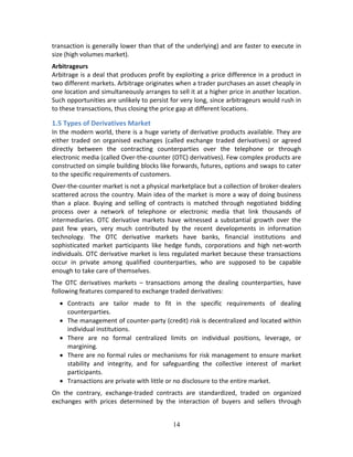 14
transaction is generally lower than that of the underlying) and are faster to execute in 
size (high volumes market).  
Arbitrageurs 
Arbitrage is a deal that produces profit by exploiting a price difference in a product in 
two different markets. Arbitrage originates when a trader purchases an asset cheaply in 
one location and simultaneously arranges to sell it at a higher price in another location. 
Such opportunities are unlikely to persist for very long, since arbitrageurs would rush in 
to these transactions, thus closing the price gap at different locations. 
1.5 Types of Derivatives Market 
In the modern world, there is a huge variety of derivative products available. They are 
either  traded  on  organised  exchanges  (called  exchange  traded  derivatives)  or  agreed 
directly  between  the  contracting  counterparties  over  the  telephone  or  through 
electronic media (called Over‐the‐counter (OTC) derivatives). Few complex products are 
constructed on simple building blocks like forwards, futures, options and swaps to cater 
to the specific requirements of customers.  
Over‐the‐counter market is not a physical marketplace but a collection of broker‐dealers 
scattered across the country. Main idea of the market is more a way of doing business 
than  a  place.  Buying  and  selling  of  contracts  is  matched  through  negotiated  bidding 
process  over  a  network  of  telephone  or  electronic  media  that  link  thousands  of 
intermediaries. OTC derivative markets have witnessed a substantial growth over the 
past  few  years,  very  much  contributed  by  the  recent  developments  in  information 
technology.  The  OTC  derivative  markets  have  banks,  financial  institutions  and 
sophisticated  market  participants  like  hedge  funds,  corporations  and  high  net‐worth 
individuals. OTC derivative market is less regulated market because these transactions 
occur  in  private  among  qualified  counterparties,  who  are  supposed  to  be  capable 
enough to take care of themselves.  
The  OTC  derivatives  markets  –  transactions  among  the  dealing  counterparties,  have 
following features compared to exchange traded derivatives: 
 Contracts  are  tailor  made  to  fit  in  the  specific  requirements  of  dealing 
counterparties. 
 The management of counter‐party (credit) risk is decentralized and located within 
individual institutions. 
 There  are  no  formal  centralized  limits  on  individual  positions,  leverage,  or 
margining. 
 There are no formal rules or mechanisms for risk management to ensure market 
stability  and  integrity,  and  for  safeguarding  the  collective  interest  of  market 
participants. 
 Transactions are private with little or no disclosure to the entire market. 
On  the  contrary,  exchange‐traded  contracts  are  standardized,  traded  on  organized 
exchanges  with  prices  determined  by  the  interaction  of  buyers  and  sellers  through 
 