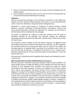 149
f. Claims of sub‐broker/authorized persons for private commercial dealings with the 
trading member, 
g. Claims relating to transactions which are in the nature of loan or financing which are 
not within the framework defined by the Exchange. 
Arbitration 
SEBI has instructed the exchange to have arbitration committees so that differences, 
disputes and claims between trading members and investors can be settled effectively 
and in a short time. Arbitration is also governed by Exchange Bye‐laws.  
Arbitration  is  a  quasi  judicial  process  of  settlement  of  disputes  between  Trading 
Members,  Investors,  Sub‐brokers  &  Clearing  Members  and  between  Investors  and 
Issuers (Listed Companies). Generally the application for arbitration has to be filed at 
the Arbitration Centres established by the exchanges.  
The  parties  to  arbitration  are  required  to  select  the  arbitrator  from  the  panel  of 
arbitrators  provided  by  the  Exchange.  The  arbitrator  conducts  the  arbitration 
proceeding and passes the award normally within a period of four months from the date 
of initial hearing.   
The  arbitration  award  is  binding  on  both  the  parties.  However,  the  aggrieved  party, 
within fifteen days of the receipt of the award from the arbitrator, can file an appeal to 
the  arbitration  tribunal  for  re‐hearing  the  whole  case.  On  receipt  of  the  appeal,  the 
Exchange  appoints  an  Appellate  Bench  consisting  of  five  arbitrators  who  re‐hear  the 
case and then give the decision. The judgment of the Bench is by a ‘majority’ and is 
binding on both the parties. The final award of the Bench is enforceable as if it were the 
decree of the Court.   
Any party who is dissatisfied with the Appellate Bench Award may challenge the same in 
a Court of Law. 
SEBI Complaints Redress System (SCORES) [http://scores.gov.in] 
SEBI has launched a centralized web based complaints redress system (SCORES). This 
would enable investors to lodge and follow up their complaints and track the status of 
redressal  of  such  complaints  from  anywhere.  This  would  also  enable  the  market 
intermediaries and listed companies to receive the complaints from investors against 
them,  redress  such  complaints  and  report  redressal.  All  the  activities  starting  from 
lodging of a complaint till its disposal by SEBI would be carried online in an automated 
environment and the status of every complaint can be viewed online at any time. An 
investor, who is not familiar with SCORES or does not have access to SCORES, can lodge 
complaints in physical form. However, such complaints would be scanned and uploaded 
in SCORES for processing. SCORES would expedite disposal of investors’ complaints as 
this would obviate the need for physical movement of complaints and the possibility of 
loss, damage or misdirection of the complaints would be avoided.  It would facilitate 
easy retrieval and tracking of complaints at any time. 
 