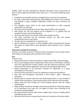 150
SCORES,  which  has  been  developed  by  National  Informatics  Centre,  Government  of 
India, is web enabled and provides online access 24 x 7. This has the following salient 
features: 
 Complaints and reminders thereon are lodged online at anytime from anywhere;  
 An email is generated instantaneously acknowledging the receipt of the complaint 
and  allotting  a  unique  complaint  registration  number  for  future  reference  and 
tracking;  
 The  complaint  moves  online  to  the  entity  (intermediary  or  listed  company) 
concerned for its redressal;  
 The entity concerned uploads an Action Taken Report (ATR) on the complaint;  
 SEBI  peruses  the  ATR  and  disposes  of  the  complaint  if  it  is  satisfied  that  the 
complaint has been redressed adequately;  
 The concerned investor can view the status of the complaint online;  
 The  entity  concerned  and  the  concerned  investor  can  seek  and  provide 
clarification(s) online to each other;  
 The life cycle of a complaint has an audit trail; and  
 All the complaints are saved in a central database which would generate relevant 
MIS  reports  to  enable  SEBI  to  take  appropriate  policy  decisions  and  or  remedial 
actions. 
General Do's and Don’ts for Investors 
Investors must follow some Do’s and Don’ts while transacting in the securities market. 
Given below are some general Do’s and Don’ts for investors: 
Do’s 
Investors must: 
 Always deal with the market intermediaries registered with SEBI / stock exchanges. 
 Carry out due diligence before registering as client with any intermediary. Carefully 
read and understand the contents stated in the Risk Disclosure Document, which 
forms part of the investor registration requirement for dealing through brokers.  
 Collect  photocopies  of  all  documents  executed  for  registration  as  a  client, 
immediately on its execution.  
 Ensure that the documents or forms for registration as Client are fully filled in.  
 Give  clear  and  unambiguous  instructions  to  their  broker  /  agent  /  depository 
participant.  
 Always insist on contract notes from their brokers/sub‐brokers. In case of doubt in 
respect of the transactions, verify the genuineness of the same from the exchange.  
 Always  settle  the  dues  through  the  normal  banking  channels  with  the  market 
intermediaries. 
 Adopt trading / investment strategies commensurate with their risk‐bearing capacity 
as  all  investments  carry  some  risk,  the  degree  of  which  varies  according  to  the 
investment strategy adopted.  
 Be cautious about securities which show a sudden spurt in price or trading activity, 
especially low price stocks.  
 Remember that there are no guaranteed returns on investment in the stock market.  
 