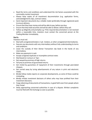 151
 Read the terms and conditions and understand the risk factors associated with the 
commodity market investment  
 Always  keep  copies  of  all  investment  documentation  (e.g.  application  forms, 
acknowledgements slips, contract notes).  
 Send important documents by a reliable mode (preferably through registered post) 
to ensure delivery.  
 Ensure that they have money and will be able to pay, before you buy.  
 Ensure that they hold securities and will be able to deliver, before they sell.  
 Follow up diligently and promptly e.g. If the required documentation is not received 
within  a  reasonable  time,  investors  must  contact  the  concerned  person  at  the 
Trading Member immediately.  
Don’ts 
Investors must not: 
 Deal with unregistered brokers / sub ‐ brokers, or other unregistered intermediaries. 
 Execute any documents with any intermediary without fully understanding its terms 
and conditions.  
 Leave  the  custody  of  their  Demat  Transaction  slip  book  in  the  hands  of  any 
intermediary.  
 Make any payments in cash  
 Accept unsigned/ duplicate or incomplete contract notes  
 Deal based on rumours or 'tips'.  
 Get swayed by promises of high returns. 
 Fall prey to promises of guaranteed returns.  
 Get  misled  by  guarantees  of  repayment  of  their  investments  through  post‐dated 
cheques.  
 Get  carried  away  by  luring  advertisements  of  any  nature  in  print  and  electronic 
media. 
 Blindly follow media reports on corporate developments, as some of these could be 
misleading.  
 Blindly  imitate  investment  decisions  of  others  who  may  have  profited  from  their 
investment decisions.  
 Forgo obtaining all documents of transactions, in good faith even from people whom 
they ‘know’.  
 Delay approaching concerned authorities in case of a dispute. Written complaints 
must be filed with the Exchange as soon as possible. 
 
 
 
 
 
 