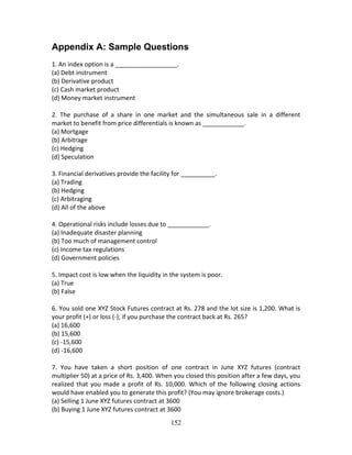 152
Appendix A: Sample Questions
1. An index option is a __________________. 
(a) Debt instrument 
(b) Derivative product 
(c) Cash market product 
(d) Money market instrument 
 
2.  The  purchase  of  a  share  in  one  market  and  the  simultaneous  sale  in  a  different 
market to benefit from price differentials is known as ____________. 
(a) Mortgage 
(b) Arbitrage 
(c) Hedging 
(d) Speculation 
 
3. Financial derivatives provide the facility for __________. 
(a) Trading 
(b) Hedging 
(c) Arbitraging 
(d) All of the above 
 
4. Operational risks include losses due to ____________. 
(a) Inadequate disaster planning 
(b) Too much of management control 
(c) Income tax regulations 
(d) Government policies 
 
5. Impact cost is low when the liquidity in the system is poor. 
(a) True 
(b) False 
 
6. You sold one XYZ Stock Futures contract at Rs. 278 and the lot size is 1,200. What is 
your profit (+) or loss (‐), if you purchase the contract back at Rs. 265? 
(a) 16,600 
(b) 15,600 
(c) ‐15,600 
(d) ‐16,600 
 
7.  You  have  taken  a  short  position  of  one  contract  in  June  XYZ  futures  (contract 
multiplier 50) at a price of Rs. 3,400. When you closed this position after a few days, you 
realized that you made a profit of  Rs. 10,000.  Which of the following  closing actions 
would have enabled you to generate this profit? (You may ignore brokerage costs.) 
(a) Selling 1 June XYZ futures contract at 3600 
(b) Buying 1 June XYZ futures contract at 3600 
 
