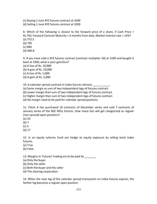 153
(c) Buying 1 June XYZ futures contract at 3200 
(d) Selling 1 June XYZ futures contract at 3200 
 
8.  Which  of  the  following  is  closest  to  the  forward  price  of  a  share,  if  Cash  Price  = 
Rs.750, Forward Contract Maturity = 6 months from date, Market Interest rate = 12%? 
(a) 772.5 
(b) 795 
(c) 840 
(d) 940.8 
 
9. If you have sold a XYZ futures contract (contract multiplier 50) at 3100 and bought it 
back at 3300, what is your gain/loss? 
(a) A loss of Rs. 10,000 
(b) A gain of Rs. 10,000 
(c) A loss of Rs. 5,000 
(d) A gain of Rs. 5,000 
 
10. A calendar spread contract in index futures attracts ___________. 
(a) Same margin as sum of two independent legs of futures contract 
(b) Lower margin than sum of two independent legs of futures contract 
(c) Higher margin than sum of two independent legs of futures contract 
(d) No margin need to be paid for calendar spread positions 
 
11.  Client  A  has  purchased  10  contracts  of  December  series  and  sold  7  contracts  of 
January series of the NSE Nifty futures. How many lots will get categorized as regular 
(non‐spread) open positions? 
(a) 10 
(b) 7 
(c) 3 
(d) 17 
 
12.  In  an  equity  scheme,  fund  can  hedge  its  equity  exposure  by  selling  stock  index 
futures. 
(a) True 
(b) False 
 
13. Margins in 'Futures' trading are to be paid by _______. 
(a) Only the buyer 
(b) Only the seller 
(c) Both the buyer and the seller 
(d) The clearing corporation 
 
14. When the near leg of the calendar spread transaction on index futures expires, the 
farther leg becomes a regular open position. 
 