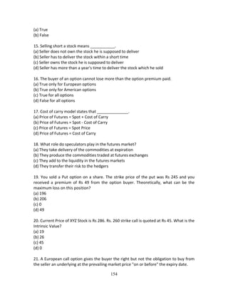 154
(a) True 
(b) False 
 
15. Selling short a stock means ___________. 
(a) Seller does not own the stock he is supposed to deliver 
(b) Seller has to deliver the stock within a short time 
(c) Seller owns the stock he is supposed to deliver 
(d) Seller has more than a year's time to deliver the stock which he sold 
 
16. The buyer of an option cannot lose more than the option premium paid. 
(a) True only for European options 
(b) True only for American options 
(c) True for all options 
(d) False for all options 
 
17. Cost of carry model states that ______________. 
(a) Price of Futures = Spot + Cost of Carry 
(b) Price of Futures = Spot ‐ Cost of Carry 
(c) Price of Futures = Spot Price 
(d) Price of Futures = Cost of Carry 
 
18. What role do speculators play in the futures market? 
(a) They take delivery of the commodities at expiration 
(b) They produce the commodities traded at futures exchanges 
(c) They add to the liquidity in the futures markets 
(d) They transfer their risk to the hedgers 
 
19. You sold a Put option on a share. The strike price of the put was Rs 245 and you 
received  a  premium  of  Rs  49  from  the  option  buyer.  Theoretically,  what  can  be  the 
maximum loss on this position? 
(a) 196 
(b) 206 
(c) 0 
(d) 49 
 
20. Current Price of XYZ Stock is Rs 286. Rs. 260 strike call is quoted at Rs 45. What is the 
Intrinsic Value? 
(a) 19 
(b) 26 
(c) 45 
(d) 0 
 
21. A European call option gives the buyer the right but not the obligation to buy from 
the seller an underlying at the prevailing market price "on or before" the expiry date. 
 