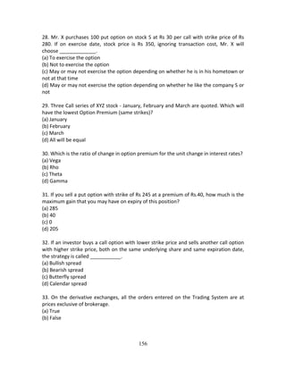 156
28. Mr. X purchases 100 put option on stock S at Rs 30 per call with strike price of Rs 
280.  If  on  exercise  date,  stock  price  is  Rs  350,  ignoring  transaction  cost,  Mr.  X  will 
choose _____________. 
(a) To exercise the option 
(b) Not to exercise the option 
(c) May or may not exercise the option depending on whether he is in his hometown or 
not at that time 
(d) May or may not exercise the option depending on whether he like the company S or 
not 
 
29. Three Call series of XYZ stock ‐ January, February and March are quoted. Which will 
have the lowest Option Premium (same strikes)? 
(a) January 
(b) February 
(c) March 
(d) All will be equal 
 
30. Which is the ratio of change in option premium for the unit change in interest rates? 
(a) Vega 
(b) Rho 
(c) Theta 
(d) Gamma 
 
31. If you sell a put option with strike of Rs 245 at a premium of Rs.40, how much is the 
maximum gain that you may have on expiry of this position? 
(a) 285 
(b) 40 
(c) 0 
(d) 205 
 
32. If an investor buys a call option with lower strike price and sells another call option 
with higher strike price, both on the same underlying share and same expiration date, 
the strategy is called ___________. 
(a) Bullish spread 
(b) Bearish spread 
(c) Butterfly spread 
(d) Calendar spread 
 
33. On the derivative exchanges, all the orders entered on the Trading System are at 
prices exclusive of brokerage. 
(a) True 
(b) False 
 
 