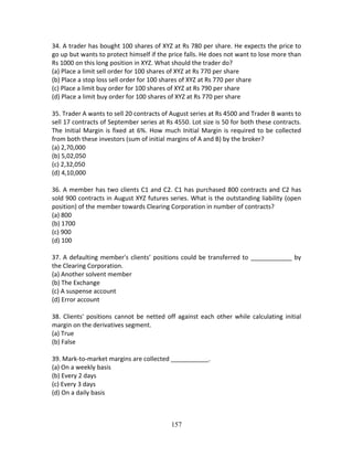 157
34. A trader has bought 100 shares of XYZ at Rs 780 per share. He expects the price to 
go up but wants to protect himself if the price falls. He does not want to lose more than 
Rs 1000 on this long position in XYZ. What should the trader do? 
(a) Place a limit sell order for 100 shares of XYZ at Rs 770 per share 
(b) Place a stop loss sell order for 100 shares of XYZ at Rs 770 per share 
(c) Place a limit buy order for 100 shares of XYZ at Rs 790 per share 
(d) Place a limit buy order for 100 shares of XYZ at Rs 770 per share 
 
35. Trader A wants to sell 20 contracts of August series at Rs 4500 and Trader B wants to 
sell 17 contracts of September series at Rs 4550. Lot size is 50 for both these contracts. 
The Initial Margin is fixed at 6%. How much Initial Margin is required to be collected 
from both these investors (sum of initial margins of A and B) by the broker? 
(a) 2,70,000 
(b) 5,02,050 
(c) 2,32,050 
(d) 4,10,000 
 
36. A member has two clients C1 and C2. C1 has purchased 800 contracts and C2 has 
sold 900 contracts in August XYZ futures series. What is the outstanding liability (open 
position) of the member towards Clearing Corporation in number of contracts? 
(a) 800 
(b) 1700 
(c) 900 
(d) 100 
 
37. A defaulting member's clients’ positions could be transferred to ____________ by 
the Clearing Corporation. 
(a) Another solvent member 
(b) The Exchange 
(c) A suspense account 
(d) Error account 
 
38. Clients' positions cannot be netted off against each other while calculating initial 
margin on the derivatives segment. 
(a) True 
(b) False 
 
39. Mark‐to‐market margins are collected ___________. 
(a) On a weekly basis 
(b) Every 2 days 
(c) Every 3 days 
(d) On a daily basis 
 
 
 