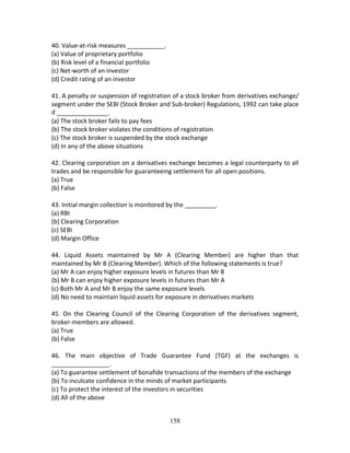 158
40. Value‐at‐risk measures ___________. 
(a) Value of proprietary portfolio 
(b) Risk level of a financial portfolio 
(c) Net‐worth of an investor 
(d) Credit rating of an investor 
 
41. A penalty or suspension of registration of a stock broker from derivatives exchange/ 
segment under the SEBI (Stock Broker and Sub‐broker) Regulations, 1992 can take place 
if _______________. 
(a) The stock broker fails to pay fees 
(b) The stock broker violates the conditions of registration 
(c) The stock broker is suspended by the stock exchange 
(d) In any of the above situations 
 
42. Clearing corporation on a derivatives exchange becomes a legal counterparty to all 
trades and be responsible for guaranteeing settlement for all open positions. 
(a) True 
(b) False 
 
43. Initial margin collection is monitored by the _________. 
(a) RBI 
(b) Clearing Corporation 
(c) SEBI 
(d) Margin Office 
 
44.  Liquid  Assets  maintained  by  Mr  A  (Clearing  Member)  are  higher  than  that 
maintained by Mr B (Clearing Member). Which of the following statements is true? 
(a) Mr A can enjoy higher exposure levels in futures than Mr B 
(b) Mr B can enjoy higher exposure levels in futures than Mr A 
(c) Both Mr A and Mr B enjoy the same exposure levels 
(d) No need to maintain liquid assets for exposure in derivatives markets 
 
45.  On  the  Clearing  Council  of  the  Clearing  Corporation  of  the  derivatives  segment, 
broker‐members are allowed. 
(a) True 
(b) False 
 
46.  The  main  objective  of  Trade  Guarantee  Fund  (TGF)  at  the  exchanges  is 
_________________. 
(a) To guarantee settlement of bonafide transactions of the members of the exchange 
(b) To inculcate confidence in the minds of market participants 
(c) To protect the interest of the investors in securities 
(d) All of the above 
 
 