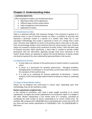17
Chapter 2: Understanding Index 
 
 
 
 
2.1 Introduction to Index 
Index is a statistical indicator that measures changes in the economy in general or in 
particular areas. In case of financial markets, an index is a portfolio of securities that 
represent  a  particular  market  or  a  portion  of  a  market.  Each  Index  has  its  own 
calculation  methodology  and  usually  is  expressed  in  terms  of  a  change  from  a  base 
value. The base value might be as recent as the previous day or many years in the past. 
Thus, the percentage change is more important than the actual numeric value. Financial 
indices are created to measure price movement of stocks, bonds, T‐bills and other type 
of  financial  securities.  More  specifically,  a  stock  index  is  created  to  provide  market 
participants  with  the  information  regarding  average  share  price  movement  in  the 
market. Broad indices are expected to capture the overall behaviour of equity market 
and need to represent the return obtained by typical portfolios in the country. 
 
2.2 Significance of Index 
 A stock index is an indicator of the performance of overall market or a particular 
sector.  
 It  serves  as  a  benchmark  for  portfolio  performance  ‐  Managed  portfolios, 
belonging either to individuals or mutual funds; use the stock index as a measure 
for evaluation of their performance.  
 It  is  used  as  an  underlying  for  financial  application  of  derivatives  –  Various 
products in OTC and exchange traded markets are based on indices as underlying 
asset.  
2.3 Types of Stock Market Indices 
Indices  can  be  designed  and  constructed  in  various  ways.  Depending  upon  their 
methodology, they can be classified as under: 
Market capitalization weighted index 
In  this  method  of  calculation,  each  stock  is  given  weight  according  to  its  market 
capitalization. So higher the market capitalization of a constituent, higher is its weight in 
the  index.  Market  capitalization  is  the  market  value  of  a  company,  calculated  by 
multiplying  the  total  number  of  shares  outstanding  to  its  current  market  price.  For 
example, ABC company with 5,00,00,000 shares outstanding and a share price of Rs 120 
per share will have market capitalization of 5,00,00,000 x 120 = Rs 6,00,00,00,000 i.e. 
600 Crores.  
LEARNING OBJECTIVES: 
After studying this chapter, you should know about: 
 Meaning of Index and its significance  
 Different types of stock market indices 
 Index management and maintenance  
 Application of indices 
 